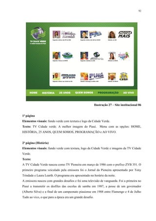 92




                                                          Ilustração 27 – Site institucional 06


1ª página
Elementos visuais: fundo verde com textura e logo da Cidade Verde.
Texto: TV Cidade verde. A melhor imagem do Piauí.             Menu com as opções: HOME,
HISTÓRIA, 25 ANOS, QUEM SOMOS, PROGRAMAÇÃO e AO VIVO.


2ª página (História)
Elementos visuais: fundo verde com textura, logo da Cidade Verde e imagens da TV Cidade
Verde.
Texto:
A TV Cidade Verde nasceu como TV Pioneira em março de 1986 com o prefixo ZYB 351. O
primeiro programa veiculado pela emissora foi o Jornal da Pioneira apresentado por Tony
Trindade e Laura Learth. O programa era apresentado no horário da noite.
A emissora nasceu com grandes desafios e foi uma televisão de vanguarda. Foi a primeira no
Piauí a transmitir os desfiles das escolas de samba em 1987, a posse de um governador
(Alberto Silva) e a final de um campeonato piauiense em 1988 entre Flamengo e 4 de Julho
Tudo ao vivo, o que para a época era um grande desafio.
 