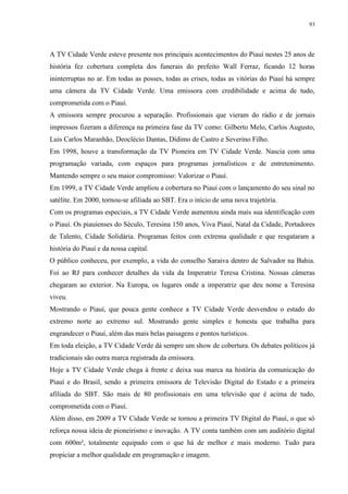93




A TV Cidade Verde esteve presente nos principais acontecimentos do Piauí nestes 25 anos de
história fez cobertura completa dos funerais do prefeito Wall Ferraz, ficando 12 horas
ininterruptas no ar. Em todas as posses, todas as crises, todas as vitórias do Piauí há sempre
uma câmera da TV Cidade Verde. Uma emissora com credibilidade e acima de tudo,
comprometida com o Piauí.
A emissora sempre procurou a separação. Profissionais que vieram do rádio e de jornais
impressos fizeram a diferença na primeira fase da TV como: Gilberto Melo, Carlos Augusto,
Luis Carlos Maranhão, Deoclécio Dantas, Dídimo de Castro e Severino Filho.
Em 1998, houve a transformação da TV Pioneira em TV Cidade Verde. Nascia com uma
programação variada, com espaços para programas jornalísticos e de entretenimento.
Mantendo sempre o seu maior compromisso: Valorizar o Piauí.
Em 1999, a TV Cidade Verde ampliou a cobertura no Piauí com o lançamento do seu sinal no
satélite. Em 2000, tornou-se afiliada ao SBT. Era o início de uma nova trajetória.
Com os programas especiais, a TV Cidade Verde aumentou ainda mais sua identificação com
o Piauí. Os piauienses do Século, Teresina 150 anos, Viva Piauí, Natal da Cidade, Portadores
de Talento, Cidade Solidária. Programas feitos com extrema qualidade e que resgataram a
história do Piauí e da nossa capital.
O público conheceu, por exemplo, a vida do conselho Saraiva dentro de Salvador na Bahia.
Foi ao RJ para conhecer detalhes da vida da Imperatriz Teresa Cristina. Nossas câmeras
chegaram ao exterior. Na Europa, os lugares onde a imperatriz que deu nome a Teresina
viveu.
Mostrando o Piauí, que pouca gente conhece a TV Cidade Verde desvendou o estado do
extremo norte ao extremo sul. Mostrando gente simples e honesta que trabalha para
engrandecer o Piauí, além das mais belas paisagens e pontos turísticos.
Em toda eleição, a TV Cidade Verde dá sempre um show de cobertura. Os debates políticos já
tradicionais são outra marca registrada da emissora.
Hoje a TV Cidade Verde chega à frente e deixa sua marca na história da comunicação do
Piauí e do Brasil, sendo a primeira emissora de Televisão Digital do Estado e a primeira
afiliada do SBT. São mais de 80 profissionais em uma televisão que é acima de tudo,
comprometida com o Piauí.
Além disso, em 2009 a TV Cidade Verde se tornou a primeira TV Digital do Piauí, o que só
reforça nossa ideia de pioneirismo e inovação. A TV conta também com um auditório digital
com 600m², totalmente equipado com o que há de melhor e mais moderno. Tudo para
propiciar a melhor qualidade em programação e imagem.
 
