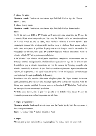 94




3ª página (25 anos)
Elementos visuais: Fundo verde com textura, logo da Cidade Verde e logo dos 25 anos.
Texto: 25 anos.
4ª página (quem somos)
Elementos visuais: Fundo verde com textura, logo da Cidade Verde e foto da equipe.
Texto:
Em 13 de março de 2011, a TV Cidade Verde comemora seu aniversário de 25 anos de
existência. Desde a sua inauguração em 1986 como TV Pioneira, até a sua transformação em
TV Cidade Verde no ano de 1999, nossa televisão investiu e evoluiu bastante. Sua
preocupação sempre foi e continua sendo, mostrar o que o estado do Piauí tem de melhor,
assim como o seu povo. A qualidade de programação e de imagem também são motivos de
preocupação da emissora, tanto que a TV Cidade Verde foi a primeira emissora no Piauí e a
primeira afiliada SBT a transmitir com sinal digital.
A TV Cidade Verde mantém a tradição de pioneirismo conquistado durante tantos anos de
dedicação ao Piauí e aos piauienses. Pioneirismo esse que começou logo em seu primeiro ano
de existência com a primeira transmissão ao vivo do carnaval de Teresina, passando pela
primeira transmissão ao vivo do de uma final de campeonato piauiense, a primeira cobertura
eleitoral, até as primeiras, e até agora únicas na televisão local, produções de teledramaturgia
com Motorista Gregório e A Batalha do Jenipapo.
Sua mais recente ação pioneira e inovadora, a implantação da TV Digital, embora ainda uma
tecnologia recente, proporcionou uma mudança significativa na televisão piauiense. Além do
fato de uma superior qualidade de som e imagem, a chegada da TV Digital no Piauí iniciou
um novo período nas transmissões piauienses.
Por todas essas razões, mais o que você já sabe a TV Cidade Verde nestes 25 anos de
existência, passa a ser a melhor imagem da sua televisão.


5ª página (programação)
Elementos visuais: fundo verde com textura, logo da Cidade Verde, logo dos programas e
fotos dos apresentadores.
Texto: TV Cidade verde. A melhor imagem do Piauí.


6ª página
Abre um pop-up para transmissão da programação da TV Cidade Verde em tempo real.
 