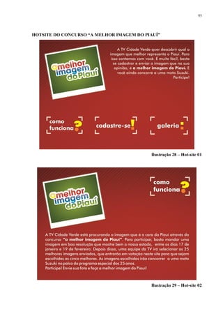 95




HOTSITE DO CONCURSO “A MELHOR IMAGEM DO PIAUÍ”




                                          Ilustração 28 – Hot-site 01




                                          Ilustração 29 – Hot-site 02
 