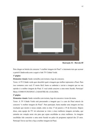 97




                                                               Ilustração 32 – Hot-site 05


Para chegar ao hotsite do concurso “a melhor imagem do Piauí” o internauta tem que acessar
o portal Cidadeverde.com e seguir o link TV Cidade Verde.
1ª página
Elementos visuais: fundo vermelho com textura e logo do concurso.
Texto: A TV Cidade verde quer descobrir qual a imagem que melhor representa o Piauí. Para
isso contamos com você. É muito fácil, basta se cadastrar e enviar a imagem que na sua
opinião é a melhor imagem do Piauí. E você ainda concorre a uma moto Suzuki. Participe!
Menu: COMO FUNCIONA?, CADASTRE-SE e GALERIA.
2ª página
Elementos visuais: fundo vermelho com textura, logo do concurso e ícone do menu.
Texto: A TV Cidade Verde está procurando a imagem que é a cara do Piauí através do
concurso “a melhor imagem do Piauí”. Para participar, basta mandar uma imagem em boa
resolução que mostre o nosso estado, entre os dias 17 de janeiro e 19 de fevereiro. Depois
disso, uma equipe da TV irá selecionar as vinte e cinco melhores imagens enviadas, que
entrarão em votação neste site para que sejam escolhidas as cinco melhores. As imagens
escolhidas irão concorrer a uma moto Suzuki no palco do programa especial dos 25 anos.
Participe! Envie sua foto e faça a melhor imagem do Piauí.
 