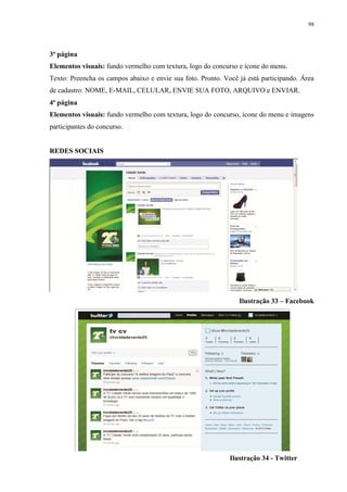 98




3ª página
Elementos visuais: fundo vermelho com textura, logo do concurso e ícone do menu.
Texto: Preencha os campos abaixo e envie sua foto. Pronto. Você já está participando. Área
de cadastro: NOME, E-MAIL, CELULAR, ENVIE SUA FOTO, ARQUIVO e ENVIAR.
4ª página
Elementos visuais: fundo vermelho com textura, logo do concurso, ícone do menu e imagens
participantes do concurso.


REDES SOCIAIS




                                                                Ilustração 33 – Facebook




                                                             Ilustração 34 - Twitter
 