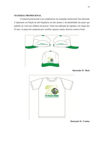 99




MATERIAL PROMOCIONAL
       O material promocional é um complemento da campanha institucional. Sua utilização
é importante em função da alta frequência, do alto alcance e da durabilidade das peças que
poderão ser vistas por milhares de pessoas. Todas tem aplicação do logotipo e do slogan dos
25 anos. As peças são compostas por: mochila, squeeze, caneta, chaveiro, camisa e boné.




                                                                       Ilustração 35 - Boné




                                                                    Ilustração 36 - Camisa
 