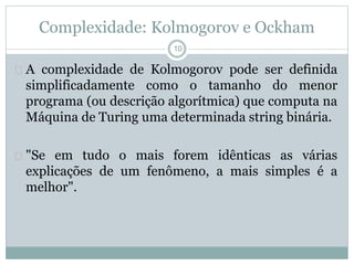 Complexidade: Kolmogorov e Ockham 
10 
 A complexidade de Kolmogorov pode ser definida 
simplificadamente como o tamanho do menor 
programa (ou descrição algorítmica) que computa na 
Máquina de Turing uma determinada string binária. 
 "Se em tudo o mais forem idênticas as várias 
explicações de um fenômeno, a mais simples é a 
melhor". 
 