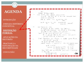 11 
AGENDA 
•INTRODUÇÃO 
•JORNADA HISTÓRICO 
CONCEITUAL 
•DEFINIÇÃO 
FORMAL 
•APLICAÇÕES DA 
RECURSÃO 
•FRACTAIS E A 
EXPLORAÇÃO DA 
RECURSIVIDADE 
•CONCLUSÃO 
 
