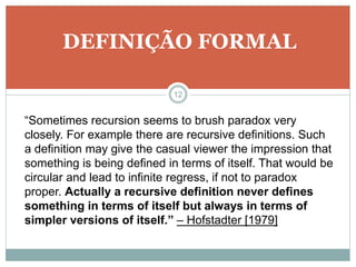 DEFINIÇÃO FORMAL 
12 
“Sometimes recursion seems to brush paradox very 
closely. For example there are recursive definitions. Such 
a definition may give the casual viewer the impression that 
something is being defined in terms of itself. That would be 
circular and lead to infinite regress, if not to paradox 
proper. Actually a recursive definition never defines 
something in terms of itself but always in terms of 
simpler versions of itself.” – Hofstadter [1979] 
 