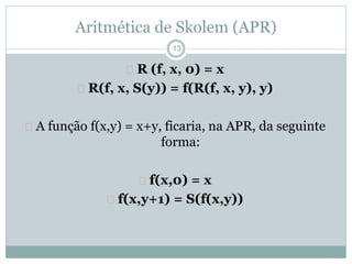 Aritmética de Skolem (APR) 
13 
 R (f, x, 0) = x 
 R(f, x, S(y)) = f(R(f, x, y), y) 
 A função f(x,y) = x+y, ficaria, na APR, da seguinte 
forma: 
 f(x,0) = x 
 f(x,y+1) = S(f(x,y)) 
 
