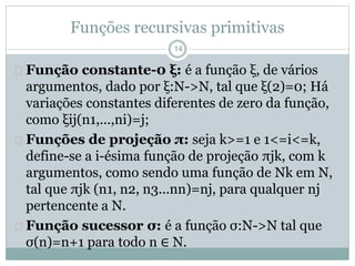 Funções recursivas primitivas 
14 
 Função constante-0 ξ: é a função ξ, de vários 
argumentos, dado por ξ:N->N, tal que ξ(2)=0; Há 
variações constantes diferentes de zero da função, 
como ξij(n1,...,ni)=j; 
 Funções de projeção π: seja k>=1 e 1<=i<=k, 
define-se a i-ésima função de projeção πjk, com k 
argumentos, como sendo uma função de Nk em N, 
tal que πjk (n1, n2, n3...nn)=nj, para qualquer nj 
pertencente a N. 
 Função sucessor σ: é a função σ:N->N tal que 
σ(n)=n+1 para todo n ∈ N. 
 