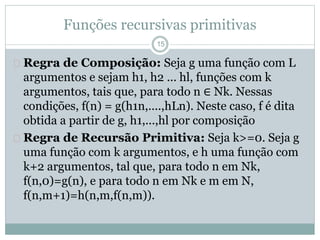 Funções recursivas primitivas 
15 
 Regra de Composição: Seja g uma função com L 
argumentos e sejam h1, h2 ... hl, funções com k 
argumentos, tais que, para todo n ∈ Nk. Nessas 
condições, f(n) = g(h1n,....,hLn). Neste caso, f é dita 
obtida a partir de g, h1,...,hl por composição 
 Regra de Recursão Primitiva: Seja k>=0. Seja g 
uma função com k argumentos, e h uma função com 
k+2 argumentos, tal que, para todo n em Nk, 
f(n,0)=g(n), e para todo n em Nk e m em N, 
f(n,m+1)=h(n,m,f(n,m)). 
 