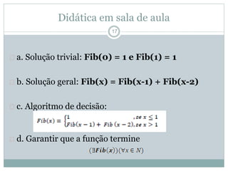 Didática em sala de aula 
17 
 a. Solução trivial: Fib(0) = 1 e Fib(1) = 1 
 b. Solução geral: Fib(x) = Fib(x-1) + Fib(x-2) 
 c. Algoritmo de decisão: 
 d. Garantir que a função termine 
 