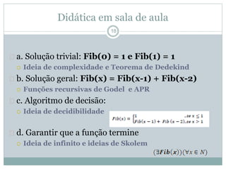 Didática em sala de aula 
18 
 a. Solução trivial: Fib(0) = 1 e Fib(1) = 1 
 Ideia de complexidade e Teorema de Dedekind 
 b. Solução geral: Fib(x) = Fib(x-1) + Fib(x-2) 
 Funções recursivas de Godel e APR 
 c. Algoritmo de decisão: 
 Ideia de decidibilidade 
 d. Garantir que a função termine 
 Ideia de infinito e ideias de Skolem 
 