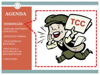 2 
AGENDA 
•INTRODUÇÃO 
•JORNADA HISTÓRICO 
CONCEITUAL 
•DEFINIÇÃO FORMAL 
•APLICAÇÕES DA 
RECURSÃO 
•FRACTAIS E A 
EXPLORAÇÃO DA 
RECURSIVIDADE 
•CONCLUSÃO 
 