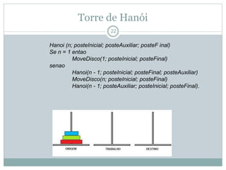 Torre de Hanói 
22 
Hanoi (n; posteInicial; posteAuxiliar; posteF inal) 
Se n = 1 entao 
MoveDisco(1; posteInicial; posteFinal) 
senao 
Hanoi(n - 1; posteInicial; posteFinal; posteAuxiliar) 
MoveDisco(n; posteInicial; posteFinal) 
Hanoi(n - 1; posteAuxiliar; posteInicial; posteFinal). 
 