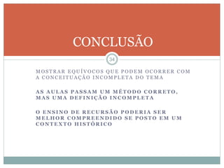 CONCLUSÃO 
34 
MOS TRAR EQUÍVOCOS QUE PODEM OCORRER COM 
A CONCEI TUAÇÃO INCOMP LETA DO TEMA 
AS AULAS PASSAM UM MÉTODO CORRETO, 
MAS UMA DEFINIÇÃO INCOMPLETA 
O ENSINO DE RECURSÃO PODERIA SER 
MELHOR COMPREENDIDO SE POSTO EM UM 
CONTEXTO HISTÓRICO 
 