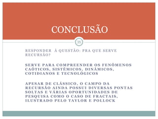 CONCLUSÃO 
35 
RES PONDER À QUES TÃO: PRA QUE SERVE 
RECURSÃO? 
SERVE PARA COMPREENDER OS FENÔMENOS 
CAÓTICOS, SISTÊMICOS, DINÂMICOS, 
COTIDIANOS E TECNOLÓGICOS 
APESAR DE CLÁSSICO, O CAMPO DA 
RECURSÃO AINDA POSSUI DIVERSAS PONTAS 
SOLTAS E VÁRIAS OPORTUNIDADES DE 
PESQUISA COMO O CASO DE FRACTAIS, 
ILUSTRADO PELO TAYLOR E POLLOCK 
