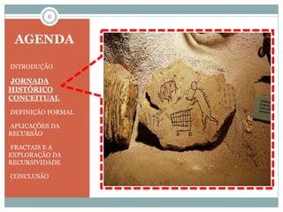 6 
AGENDA 
•INTRODUÇÃO 
•JORNADA 
HISTÓRICO 
CONCEITUAL 
•DEFINIÇÃO FORMAL 
•APLICAÇÕES DA 
RECURSÃO 
•FRACTAIS E A 
EXPLORAÇÃO DA 
RECURSIVIDADE 
•CONCLUSÃO 
 