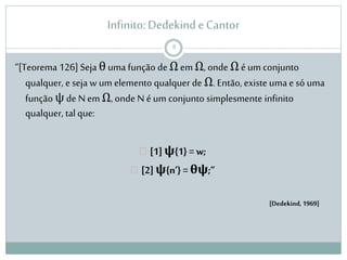 Infinito: Dedekind e Cantor 
“[Teorema 126] Seja θ uma função de Ω em Ω, onde Ω é um conjunto 
qualquer, e seja w um elemento qualquer de Ω. Então, existe uma e só uma 
função ψ de N em Ω, onde N é um conjunto simplesmente infinito 
qualquer, tal que: 
 [1] ψ{1} = w; 
 [2] ψ{n’} = θψ;” 
[Dedekind, 1969] 
8 
 