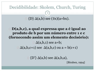 Decidibilidade: Skolem, Church, Turing 
 {D} Δ(a,b) see (∃x)(a=bx). 
 D(a,b,c), a qual expressa que a é igual ao 
produto de b por um número entre 1 e c 
(fornecendo assim um elemento decisório): 
 Δ(a,b,1) see a=b; 
 Δ(a,b,c+1) see Δ(a,b,c) ou a = b(c+1) 
 {D’} Δ(a,b) see Δ(a,b,a), 
[Biraben, 1994] 
9 
 
