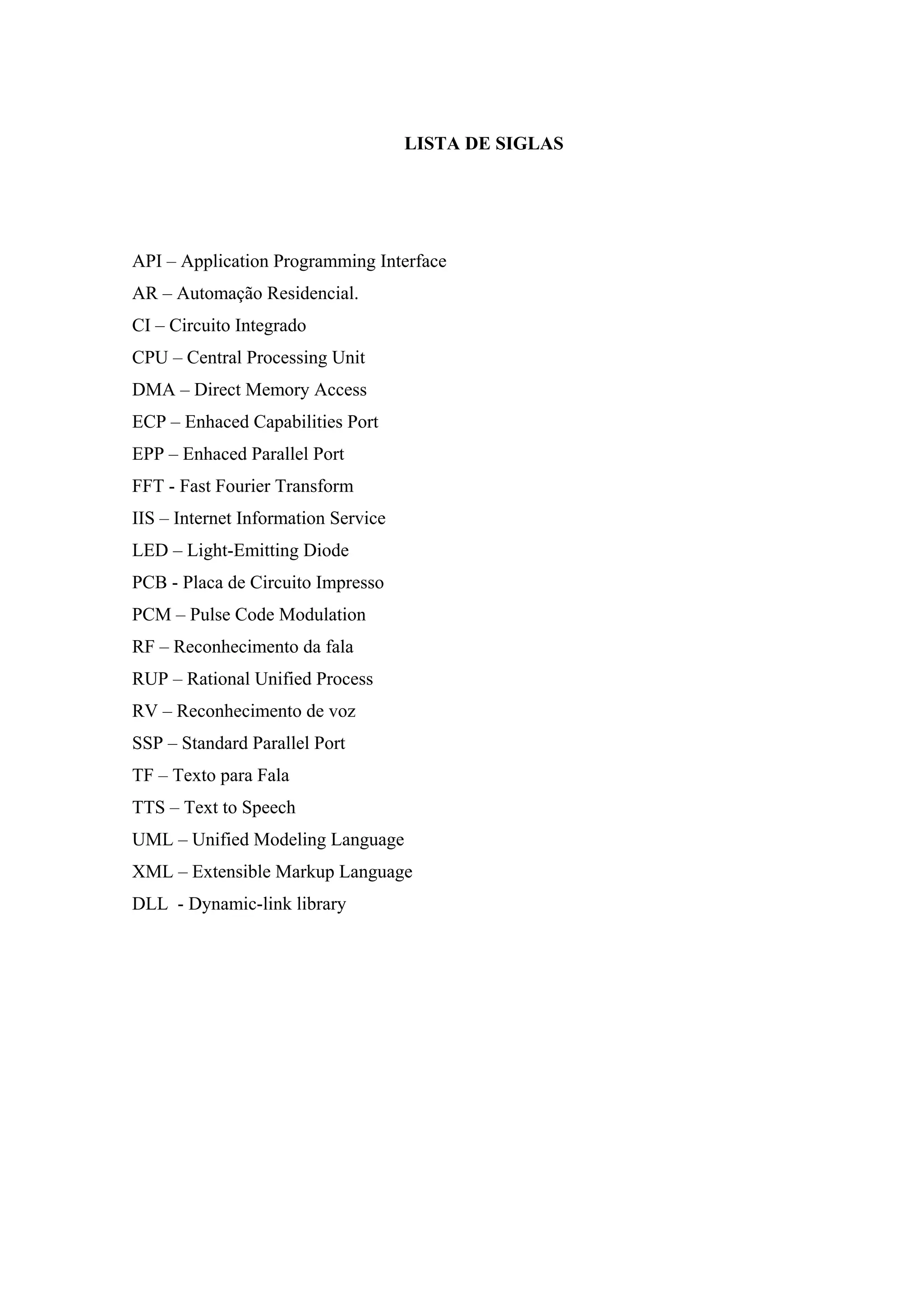 10



                                     LISTA DE SIGLAS




API – Application Programming Interface
AR – Automação Residencial.
CI – Circuito Integrado
CPU – Central Processing Unit
DMA – Direct Memory Access
ECP – Enhaced Capabilities Port
EPP – Enhaced Parallel Port
FFT - Fast Fourier Transform
IIS – Internet Information Service
LED – Light-Emitting Diode
PCB - Placa de Circuito Impresso
PCM – Pulse Code Modulation
RF – Reconhecimento da fala
RUP – Rational Unified Process
RV – Reconhecimento de voz
SSP – Standard Parallel Port
TF – Texto para Fala
TTS – Text to Speech
UML – Unified Modeling Language
XML – Extensible Markup Language
DLL - Dynamic-link library
 