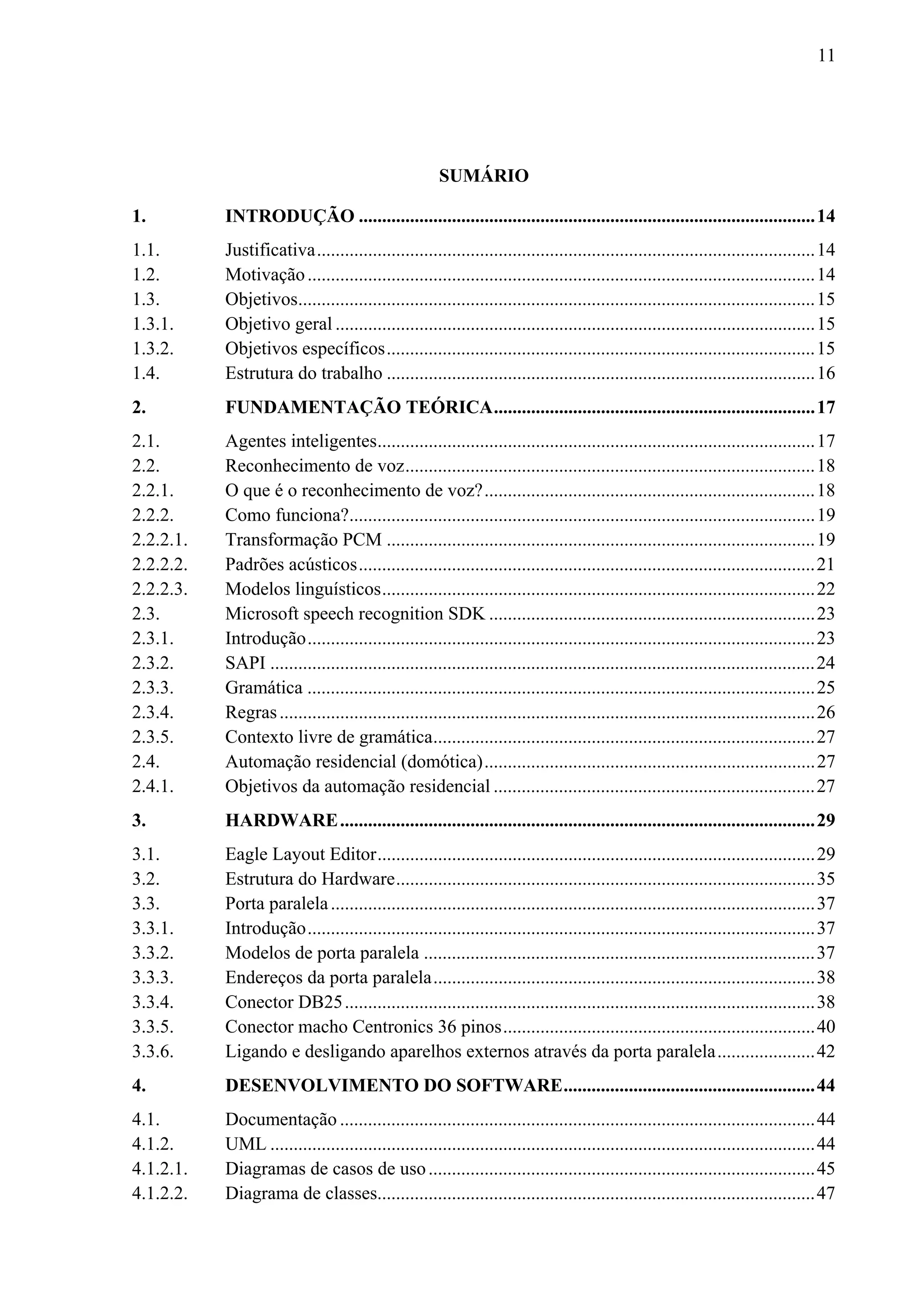 11




                                                       SUMÁRIO

1.          INTRODUÇÃO .................................................................................................. 14 
1.1.        Justificativa ........................................................................................................... 14 
1.2.        Motivação ............................................................................................................. 14 
1.3.        Objetivos............................................................................................................... 15 
1.3.1.      Objetivo geral ....................................................................................................... 15 
1.3.2.      Objetivos específicos ............................................................................................ 15 
1.4.        Estrutura do trabalho ............................................................................................ 16 
2.          FUNDAMENTAÇÃO TEÓRICA ..................................................................... 17 
2.1.        Agentes inteligentes.............................................................................................. 17 
2.2.        Reconhecimento de voz ........................................................................................ 18 
2.2.1.      O que é o reconhecimento de voz? ....................................................................... 18 
2.2.2.      Como funciona?.................................................................................................... 19 
2.2.2.1.    Transformação PCM ............................................................................................ 19 
2.2.2.2.    Padrões acústicos .................................................................................................. 21 
2.2.2.3.    Modelos linguísticos ............................................................................................. 22 
2.3.        Microsoft speech recognition SDK ...................................................................... 23 
2.3.1.      Introdução ............................................................................................................. 23 
2.3.2.      SAPI ..................................................................................................................... 24 
2.3.3.      Gramática ............................................................................................................. 25 
2.3.4.      Regras ................................................................................................................... 26 
2.3.5.      Contexto livre de gramática .................................................................................. 27 
2.4.        Automação residencial (domótica) ....................................................................... 27 
2.4.1.      Objetivos da automação residencial ..................................................................... 27 
3.          HARDWARE ...................................................................................................... 29 
3.1.        Eagle Layout Editor .............................................................................................. 29 
3.2.        Estrutura do Hardware .......................................................................................... 35 
3.3.        Porta paralela ........................................................................................................ 37 
3.3.1.      Introdução ............................................................................................................. 37 
3.3.2.      Modelos de porta paralela .................................................................................... 37 
3.3.3.      Endereços da porta paralela .................................................................................. 38 
3.3.4.      Conector DB25 ..................................................................................................... 38 
3.3.5.      Conector macho Centronics 36 pinos ................................................................... 40 
3.3.6.      Ligando e desligando aparelhos externos através da porta paralela ..................... 42 
4.          DESENVOLVIMENTO DO SOFTWARE ...................................................... 44 
4.1.        Documentação ...................................................................................................... 44 
4.1.2.      UML ..................................................................................................................... 44 
4.1.2.1.    Diagramas de casos de uso ................................................................................... 45 
4.1.2.2.    Diagrama de classes.............................................................................................. 47 
 