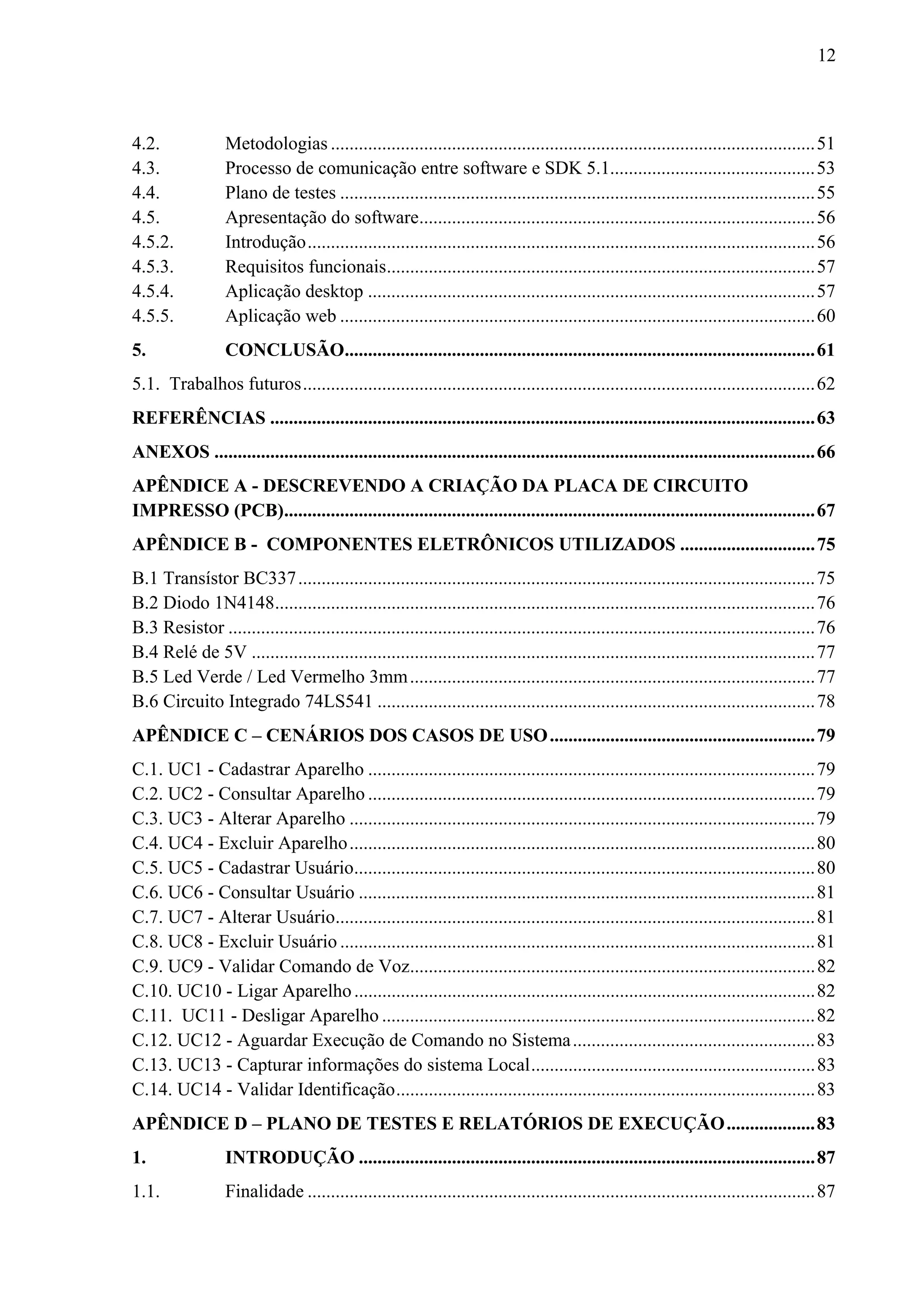 12



4.2.              Metodologias ........................................................................................................ 51 
4.3.              Processo de comunicação entre software e SDK 5.1............................................ 53 
4.4.              Plano de testes ...................................................................................................... 55 
4.5.              Apresentação do software..................................................................................... 56 
4.5.2.            Introdução ............................................................................................................. 56 
4.5.3.            Requisitos funcionais............................................................................................ 57 
4.5.4.            Aplicação desktop ................................................................................................ 57 
4.5.5.            Aplicação web ...................................................................................................... 60 
5.                CONCLUSÃO..................................................................................................... 61 
5.1. Trabalhos futuros .............................................................................................................. 62 
REFERÊNCIAS ..................................................................................................................... 63 
ANEXOS ................................................................................................................................. 66 
APÊNDICE A - DESCREVENDO A CRIAÇÃO DA PLACA DE CIRCUITO
IMPRESSO (PCB).................................................................................................................. 67 
APÊNDICE B - COMPONENTES ELETRÔNICOS UTILIZADOS ............................. 75 
B.1 Transístor BC337 ............................................................................................................... 75 
B.2 Diodo 1N4148.................................................................................................................... 76 
B.3 Resistor .............................................................................................................................. 76 
B.4 Relé de 5V ......................................................................................................................... 77 
B.5 Led Verde / Led Vermelho 3mm ....................................................................................... 77 
B.6 Circuito Integrado 74LS541 .............................................................................................. 78 
APÊNDICE C – CENÁRIOS DOS CASOS DE USO ......................................................... 79 
C.1. UC1 - Cadastrar Aparelho ................................................................................................ 79 
C.2. UC2 - Consultar Aparelho ................................................................................................ 79 
C.3. UC3 - Alterar Aparelho .................................................................................................... 79 
C.4. UC4 - Excluir Aparelho .................................................................................................... 80 
C.5. UC5 - Cadastrar Usuário................................................................................................... 80 
C.6. UC6 - Consultar Usuário .................................................................................................. 81 
C.7. UC7 - Alterar Usuário....................................................................................................... 81 
C.8. UC8 - Excluir Usuário ...................................................................................................... 81 
C.9. UC9 - Validar Comando de Voz....................................................................................... 82 
C.10. UC10 - Ligar Aparelho ................................................................................................... 82 
C.11. UC11 - Desligar Aparelho ............................................................................................. 82 
C.12. UC12 - Aguardar Execução de Comando no Sistema .................................................... 83 
C.13. UC13 - Capturar informações do sistema Local ............................................................. 83 
C.14. UC14 - Validar Identificação .......................................................................................... 83 
APÊNDICE D – PLANO DE TESTES E RELATÓRIOS DE EXECUÇÃO ................... 83 
1.                INTRODUÇÃO .................................................................................................. 87 
1.1.              Finalidade ............................................................................................................. 87 
 