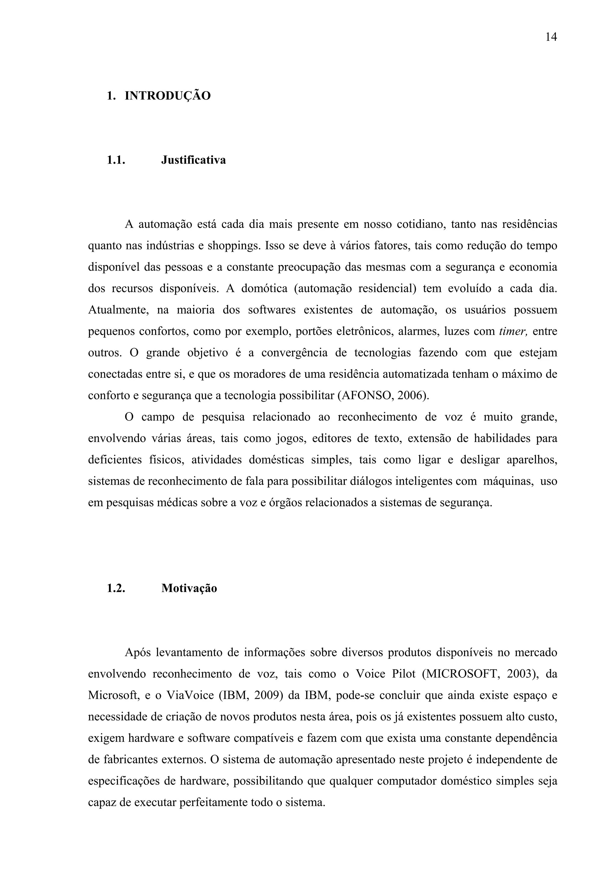14



   1. INTRODUÇÃO




   1.1.       Justificativa




       A automação está cada dia mais presente em nosso cotidiano, tanto nas residências
quanto nas indústrias e shoppings. Isso se deve à vários fatores, tais como redução do tempo
disponível das pessoas e a constante preocupação das mesmas com a segurança e economia
dos recursos disponíveis. A domótica (automação residencial) tem evoluído a cada dia.
Atualmente, na maioria dos softwares existentes de automação, os usuários possuem
pequenos confortos, como por exemplo, portões eletrônicos, alarmes, luzes com timer, entre
outros. O grande objetivo é a convergência de tecnologias fazendo com que estejam
conectadas entre si, e que os moradores de uma residência automatizada tenham o máximo de
conforto e segurança que a tecnologia possibilitar (AFONSO, 2006).
       O campo de pesquisa relacionado ao reconhecimento de voz é muito grande,
envolvendo várias áreas, tais como jogos, editores de texto, extensão de habilidades para
deficientes físicos, atividades domésticas simples, tais como ligar e desligar aparelhos,
sistemas de reconhecimento de fala para possibilitar diálogos inteligentes com máquinas, uso
em pesquisas médicas sobre a voz e órgãos relacionados a sistemas de segurança.




   1.2.       Motivação




       Após levantamento de informações sobre diversos produtos disponíveis no mercado
envolvendo reconhecimento de voz, tais como o Voice Pilot (MICROSOFT, 2003), da
Microsoft, e o ViaVoice (IBM, 2009) da IBM, pode-se concluir que ainda existe espaço e
necessidade de criação de novos produtos nesta área, pois os já existentes possuem alto custo,
exigem hardware e software compatíveis e fazem com que exista uma constante dependência
de fabricantes externos. O sistema de automação apresentado neste projeto é independente de
especificações de hardware, possibilitando que qualquer computador doméstico simples seja
capaz de executar perfeitamente todo o sistema.
 