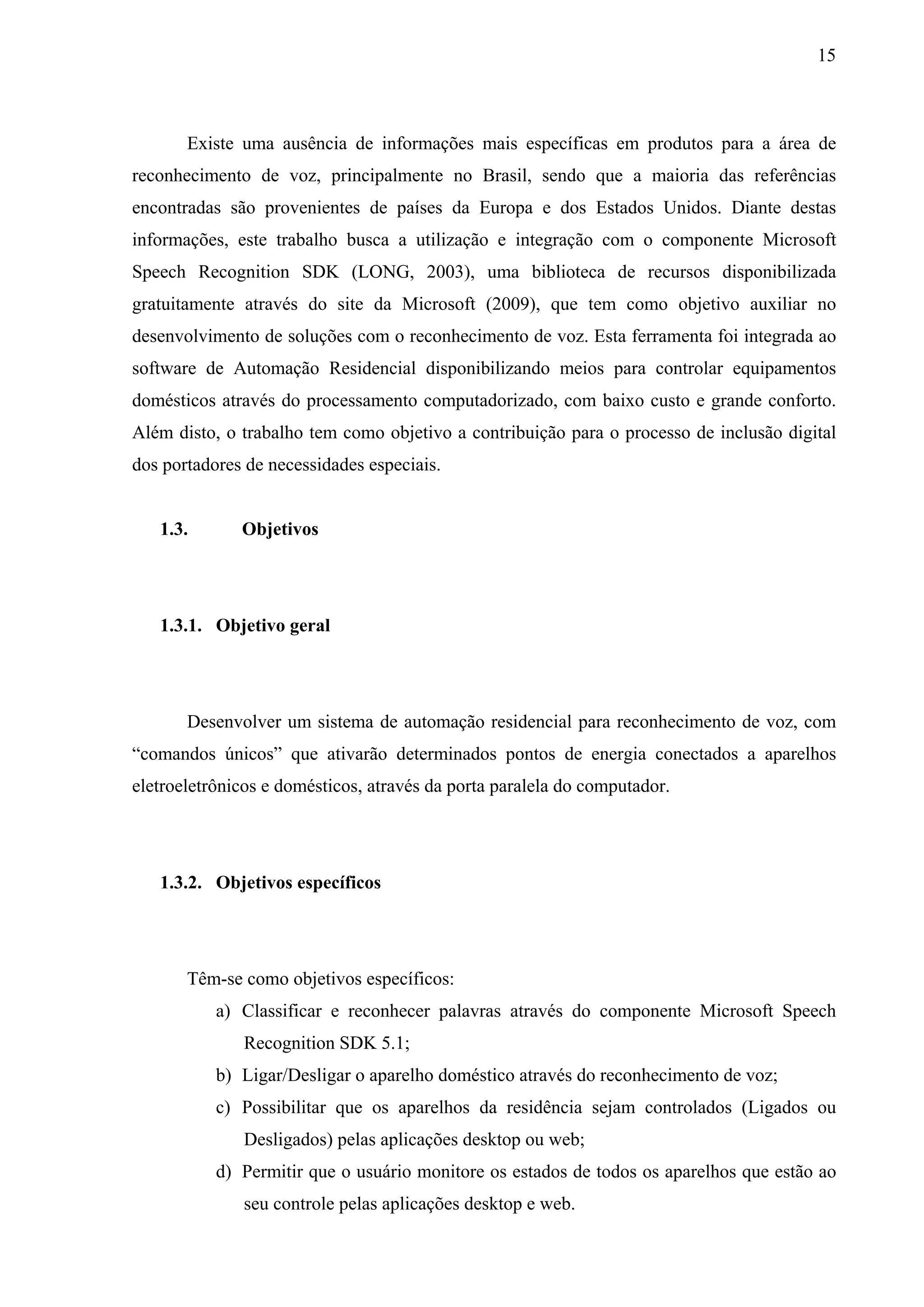 15



       Existe uma ausência de informações mais específicas em produtos para a área de
reconhecimento de voz, principalmente no Brasil, sendo que a maioria das referências
encontradas são provenientes de países da Europa e dos Estados Unidos. Diante destas
informações, este trabalho busca a utilização e integração com o componente Microsoft
Speech Recognition SDK (LONG, 2003), uma biblioteca de recursos disponibilizada
gratuitamente através do site da Microsoft (2009), que tem como objetivo auxiliar no
desenvolvimento de soluções com o reconhecimento de voz. Esta ferramenta foi integrada ao
software de Automação Residencial disponibilizando meios para controlar equipamentos
domésticos através do processamento computadorizado, com baixo custo e grande conforto.
Além disto, o trabalho tem como objetivo a contribuição para o processo de inclusão digital
dos portadores de necessidades especiais.


   1.3.       Objetivos




   1.3.1. Objetivo geral




       Desenvolver um sistema de automação residencial para reconhecimento de voz, com
“comandos únicos” que ativarão determinados pontos de energia conectados a aparelhos
eletroeletrônicos e domésticos, através da porta paralela do computador.




   1.3.2. Objetivos específicos




       Têm-se como objetivos específicos:
           a) Classificar e reconhecer palavras através do componente Microsoft Speech
              Recognition SDK 5.1;
           b) Ligar/Desligar o aparelho doméstico através do reconhecimento de voz;
           c) Possibilitar que os aparelhos da residência sejam controlados (Ligados ou
              Desligados) pelas aplicações desktop ou web;
           d) Permitir que o usuário monitore os estados de todos os aparelhos que estão ao
              seu controle pelas aplicações desktop e web.
 