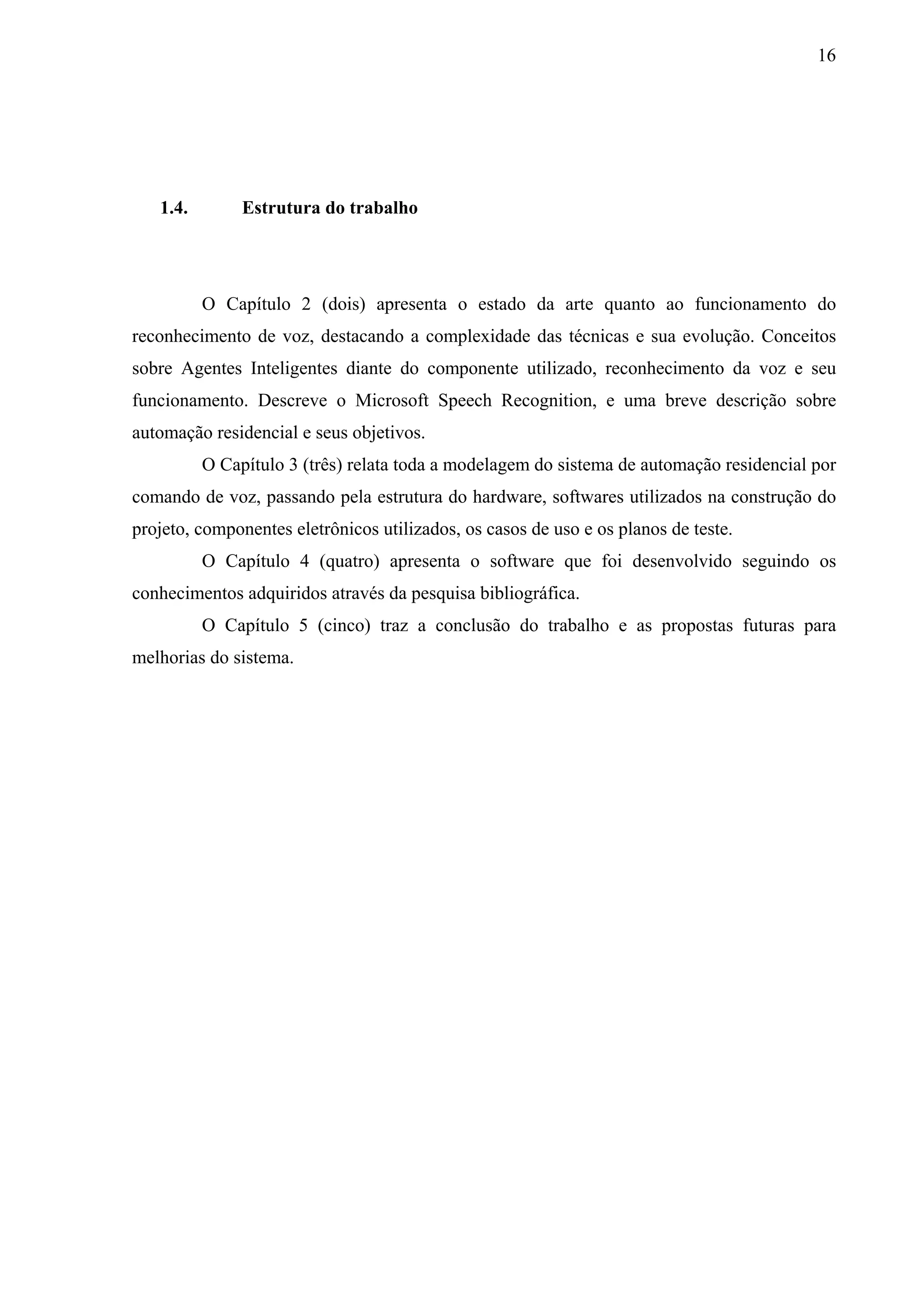 16




   1.4.        Estrutura do trabalho




          O Capítulo 2 (dois) apresenta o estado da arte quanto ao funcionamento do
reconhecimento de voz, destacando a complexidade das técnicas e sua evolução. Conceitos
sobre Agentes Inteligentes diante do componente utilizado, reconhecimento da voz e seu
funcionamento. Descreve o Microsoft Speech Recognition, e uma breve descrição sobre
automação residencial e seus objetivos.
          O Capítulo 3 (três) relata toda a modelagem do sistema de automação residencial por
comando de voz, passando pela estrutura do hardware, softwares utilizados na construção do
projeto, componentes eletrônicos utilizados, os casos de uso e os planos de teste.
          O Capítulo 4 (quatro) apresenta o software que foi desenvolvido seguindo os
conhecimentos adquiridos através da pesquisa bibliográfica.
          O Capítulo 5 (cinco) traz a conclusão do trabalho e as propostas futuras para
melhorias do sistema.
 