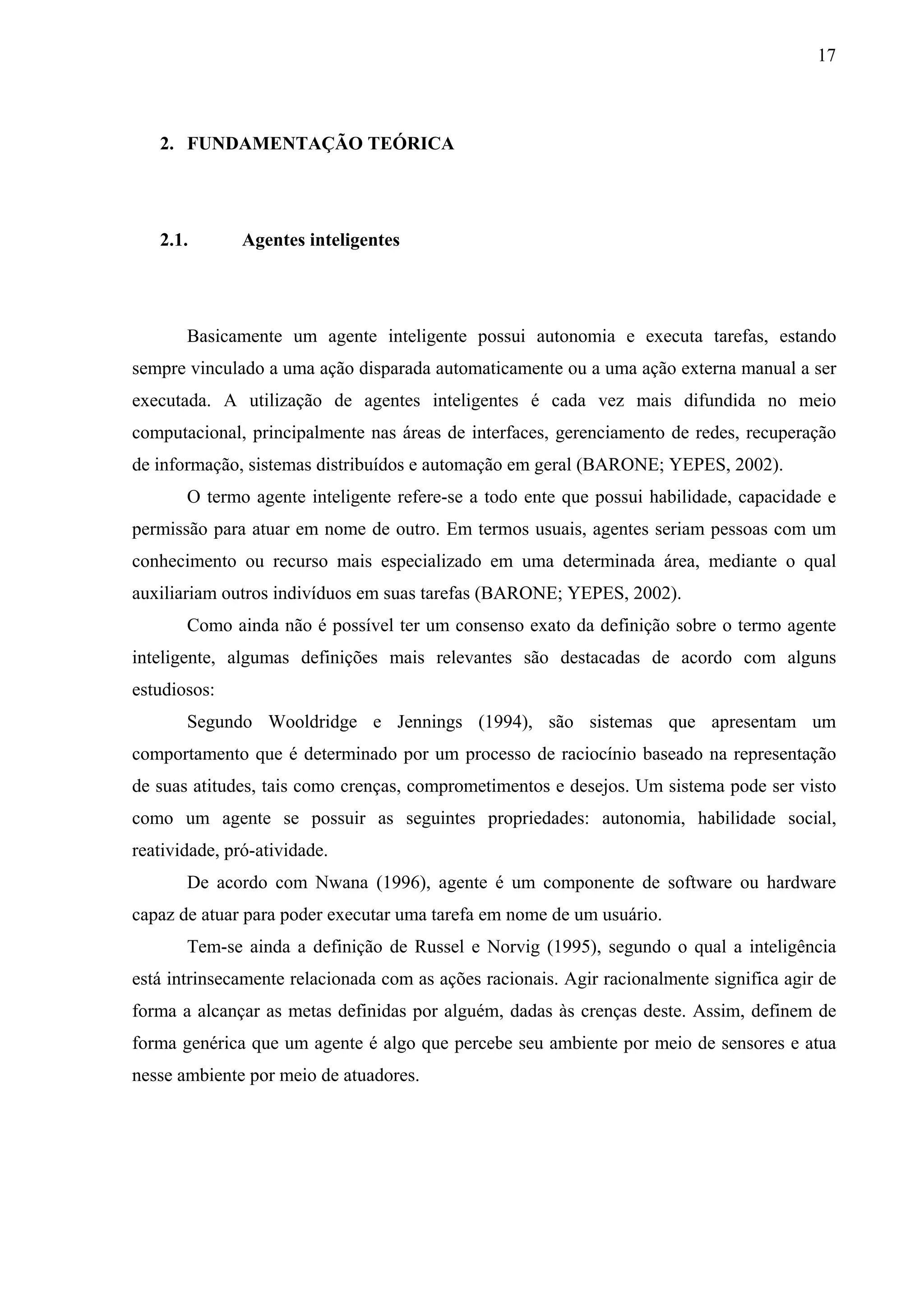 17



   2. FUNDAMENTAÇÃO TEÓRICA




   2.1.        Agentes inteligentes




       Basicamente um agente inteligente possui autonomia e executa tarefas, estando
sempre vinculado a uma ação disparada automaticamente ou a uma ação externa manual a ser
executada. A utilização de agentes inteligentes é cada vez mais difundida no meio
computacional, principalmente nas áreas de interfaces, gerenciamento de redes, recuperação
de informação, sistemas distribuídos e automação em geral (BARONE; YEPES, 2002).
       O termo agente inteligente refere-se a todo ente que possui habilidade, capacidade e
permissão para atuar em nome de outro. Em termos usuais, agentes seriam pessoas com um
conhecimento ou recurso mais especializado em uma determinada área, mediante o qual
auxiliariam outros indivíduos em suas tarefas (BARONE; YEPES, 2002).
       Como ainda não é possível ter um consenso exato da definição sobre o termo agente
inteligente, algumas definições mais relevantes são destacadas de acordo com alguns
estudiosos:
       Segundo Wooldridge e Jennings (1994), são sistemas que apresentam um
comportamento que é determinado por um processo de raciocínio baseado na representação
de suas atitudes, tais como crenças, comprometimentos e desejos. Um sistema pode ser visto
como um agente se possuir as seguintes propriedades: autonomia, habilidade social,
reatividade, pró-atividade.
       De acordo com Nwana (1996), agente é um componente de software ou hardware
capaz de atuar para poder executar uma tarefa em nome de um usuário.
       Tem-se ainda a definição de Russel e Norvig (1995), segundo o qual a inteligência
está intrinsecamente relacionada com as ações racionais. Agir racionalmente significa agir de
forma a alcançar as metas definidas por alguém, dadas às crenças deste. Assim, definem de
forma genérica que um agente é algo que percebe seu ambiente por meio de sensores e atua
nesse ambiente por meio de atuadores.
 