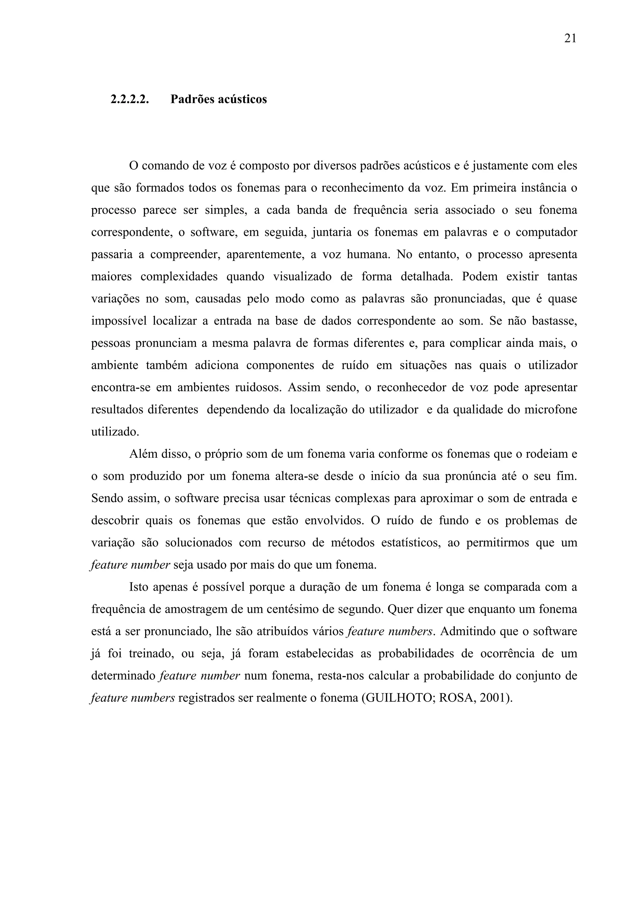 21



   2.2.2.2.   Padrões acústicos




       O comando de voz é composto por diversos padrões acústicos e é justamente com eles
que são formados todos os fonemas para o reconhecimento da voz. Em primeira instância o
processo parece ser simples, a cada banda de frequência seria associado o seu fonema
correspondente, o software, em seguida, juntaria os fonemas em palavras e o computador
passaria a compreender, aparentemente, a voz humana. No entanto, o processo apresenta
maiores complexidades quando visualizado de forma detalhada. Podem existir tantas
variações no som, causadas pelo modo como as palavras são pronunciadas, que é quase
impossível localizar a entrada na base de dados correspondente ao som. Se não bastasse,
pessoas pronunciam a mesma palavra de formas diferentes e, para complicar ainda mais, o
ambiente também adiciona componentes de ruído em situações nas quais o utilizador
encontra-se em ambientes ruidosos. Assim sendo, o reconhecedor de voz pode apresentar
resultados diferentes dependendo da localização do utilizador e da qualidade do microfone
utilizado.
       Além disso, o próprio som de um fonema varia conforme os fonemas que o rodeiam e
o som produzido por um fonema altera-se desde o início da sua pronúncia até o seu fim.
Sendo assim, o software precisa usar técnicas complexas para aproximar o som de entrada e
descobrir quais os fonemas que estão envolvidos. O ruído de fundo e os problemas de
variação são solucionados com recurso de métodos estatísticos, ao permitirmos que um
feature number seja usado por mais do que um fonema.
       Isto apenas é possível porque a duração de um fonema é longa se comparada com a
frequência de amostragem de um centésimo de segundo. Quer dizer que enquanto um fonema
está a ser pronunciado, lhe são atribuídos vários feature numbers. Admitindo que o software
já foi treinado, ou seja, já foram estabelecidas as probabilidades de ocorrência de um
determinado feature number num fonema, resta-nos calcular a probabilidade do conjunto de
feature numbers registrados ser realmente o fonema (GUILHOTO; ROSA, 2001).
 