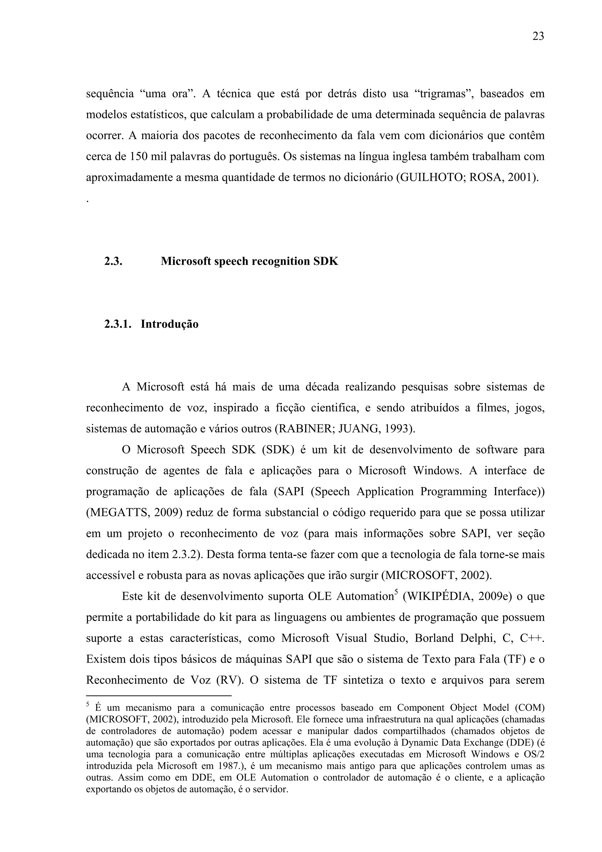 23



sequência “uma ora”. A técnica que está por detrás disto usa “trigramas”, baseados em
modelos estatísticos, que calculam a probabilidade de uma determinada sequência de palavras
ocorrer. A maioria dos pacotes de reconhecimento da fala vem com dicionários que contêm
cerca de 150 mil palavras do português. Os sistemas na língua inglesa também trabalham com
aproximadamente a mesma quantidade de termos no dicionário (GUILHOTO; ROSA, 2001).
.




    2.3.         Microsoft speech recognition SDK




    2.3.1. Introdução




        A Microsoft está há mais de uma década realizando pesquisas sobre sistemas de
reconhecimento de voz, inspirado a ficção cientifica, e sendo atribuídos a filmes, jogos,
sistemas de automação e vários outros (RABINER; JUANG, 1993).
        O Microsoft Speech SDK (SDK) é um kit de desenvolvimento de software para
construção de agentes de fala e aplicações para o Microsoft Windows. A interface de
programação de aplicações de fala (SAPI (Speech Application Programming Interface))
(MEGATTS, 2009) reduz de forma substancial o código requerido para que se possa utilizar
em um projeto o reconhecimento de voz (para mais informações sobre SAPI, ver seção
dedicada no item 2.3.2). Desta forma tenta-se fazer com que a tecnologia de fala torne-se mais
accessível e robusta para as novas aplicações que irão surgir (MICROSOFT, 2002).
        Este kit de desenvolvimento suporta OLE Automation5 (WIKIPÉDIA, 2009e) o que
permite a portabilidade do kit para as linguagens ou ambientes de programação que possuem
suporte a estas características, como Microsoft Visual Studio, Borland Delphi, C, C++.
Existem dois tipos básicos de máquinas SAPI que são o sistema de Texto para Fala (TF) e o
Reconhecimento de Voz (RV). O sistema de TF sintetiza o texto e arquivos para serem
5
  É um mecanismo para a comunicação entre processos baseado em Component Object Model (COM)
(MICROSOFT, 2002), introduzido pela Microsoft. Ele fornece uma infraestrutura na qual aplicações (chamadas
de controladores de automação) podem acessar e manipular dados compartilhados (chamados objetos de
automação) que são exportados por outras aplicações. Ela é uma evolução à Dynamic Data Exchange (DDE) (é
uma tecnologia para a comunicação entre múltiplas aplicações executadas em Microsoft Windows e OS/2
introduzida pela Microsoft em 1987.), é um mecanismo mais antigo para que aplicações controlem umas as
outras. Assim como em DDE, em OLE Automation o controlador de automação é o cliente, e a aplicação
exportando os objetos de automação, é o servidor.
 