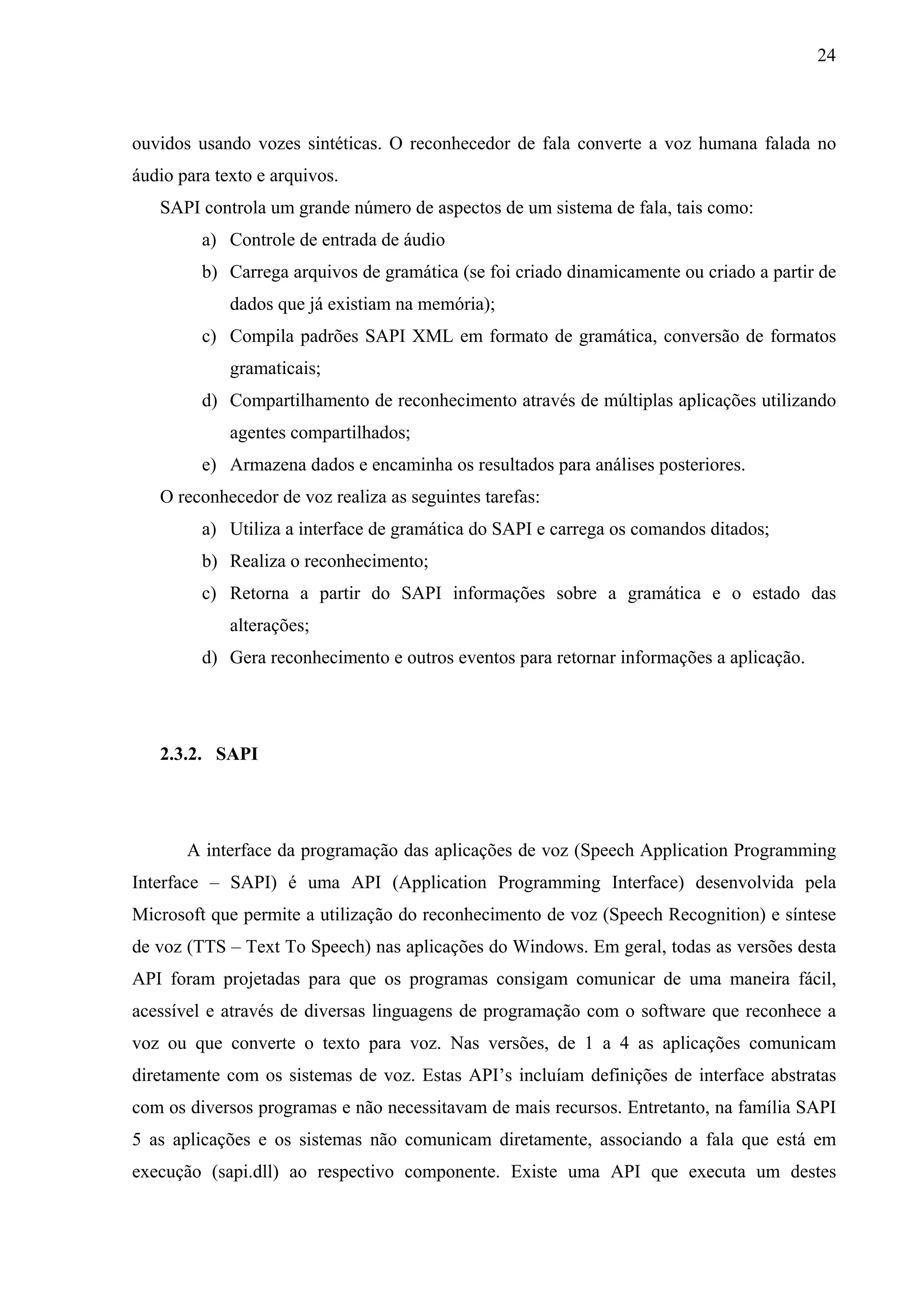 24



ouvidos usando vozes sintéticas. O reconhecedor de fala converte a voz humana falada no
áudio para texto e arquivos.
   SAPI controla um grande número de aspectos de um sistema de fala, tais como:
         a) Controle de entrada de áudio
         b) Carrega arquivos de gramática (se foi criado dinamicamente ou criado a partir de
             dados que já existiam na memória);
         c) Compila padrões SAPI XML em formato de gramática, conversão de formatos
             gramaticais;
         d) Compartilhamento de reconhecimento através de múltiplas aplicações utilizando
             agentes compartilhados;
         e) Armazena dados e encaminha os resultados para análises posteriores.
   O reconhecedor de voz realiza as seguintes tarefas:
         a) Utiliza a interface de gramática do SAPI e carrega os comandos ditados;
         b) Realiza o reconhecimento;
         c) Retorna a partir do SAPI informações sobre a gramática e o estado das
             alterações;
         d) Gera reconhecimento e outros eventos para retornar informações a aplicação.




   2.3.2. SAPI




       A interface da programação das aplicações de voz (Speech Application Programming
Interface – SAPI) é uma API (Application Programming Interface) desenvolvida pela
Microsoft que permite a utilização do reconhecimento de voz (Speech Recognition) e síntese
de voz (TTS – Text To Speech) nas aplicações do Windows. Em geral, todas as versões desta
API foram projetadas para que os programas consigam comunicar de uma maneira fácil,
acessível e através de diversas linguagens de programação com o software que reconhece a
voz ou que converte o texto para voz. Nas versões, de 1 a 4 as aplicações comunicam
diretamente com os sistemas de voz. Estas API’s incluíam definições de interface abstratas
com os diversos programas e não necessitavam de mais recursos. Entretanto, na família SAPI
5 as aplicações e os sistemas não comunicam diretamente, associando a fala que está em
execução (sapi.dll) ao respectivo componente. Existe uma API que executa um destes
 