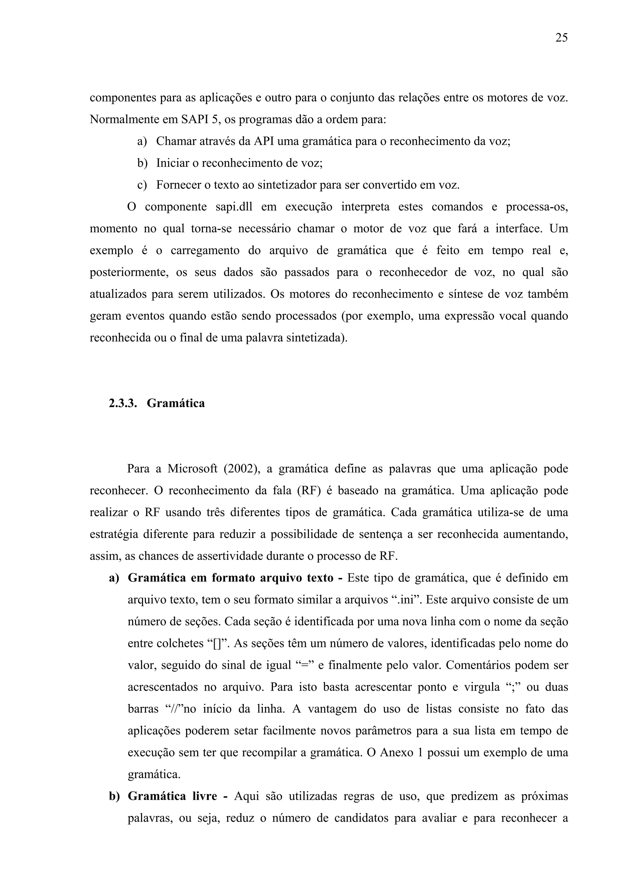 25



componentes para as aplicações e outro para o conjunto das relações entre os motores de voz.
Normalmente em SAPI 5, os programas dão a ordem para:
         a) Chamar através da API uma gramática para o reconhecimento da voz;
         b) Iniciar o reconhecimento de voz;
         c) Fornecer o texto ao sintetizador para ser convertido em voz.
       O componente sapi.dll em execução interpreta estes comandos e processa-os,
momento no qual torna-se necessário chamar o motor de voz que fará a interface. Um
exemplo é o carregamento do arquivo de gramática que é feito em tempo real e,
posteriormente, os seus dados são passados para o reconhecedor de voz, no qual são
atualizados para serem utilizados. Os motores do reconhecimento e síntese de voz também
geram eventos quando estão sendo processados (por exemplo, uma expressão vocal quando
reconhecida ou o final de uma palavra sintetizada).




   2.3.3. Gramática




       Para a Microsoft (2002), a gramática define as palavras que uma aplicação pode
reconhecer. O reconhecimento da fala (RF) é baseado na gramática. Uma aplicação pode
realizar o RF usando três diferentes tipos de gramática. Cada gramática utiliza-se de uma
estratégia diferente para reduzir a possibilidade de sentença a ser reconhecida aumentando,
assim, as chances de assertividade durante o processo de RF.
   a) Gramática em formato arquivo texto - Este tipo de gramática, que é definido em
       arquivo texto, tem o seu formato similar a arquivos “.ini”. Este arquivo consiste de um
       número de seções. Cada seção é identificada por uma nova linha com o nome da seção
       entre colchetes “[]”. As seções têm um número de valores, identificadas pelo nome do
       valor, seguido do sinal de igual “=” e finalmente pelo valor. Comentários podem ser
       acrescentados no arquivo. Para isto basta acrescentar ponto e virgula “;” ou duas
       barras “//”no início da linha. A vantagem do uso de listas consiste no fato das
       aplicações poderem setar facilmente novos parâmetros para a sua lista em tempo de
       execução sem ter que recompilar a gramática. O Anexo 1 possui um exemplo de uma
       gramática.
   b) Gramática livre - Aqui são utilizadas regras de uso, que predizem as próximas
       palavras, ou seja, reduz o número de candidatos para avaliar e para reconhecer a
 