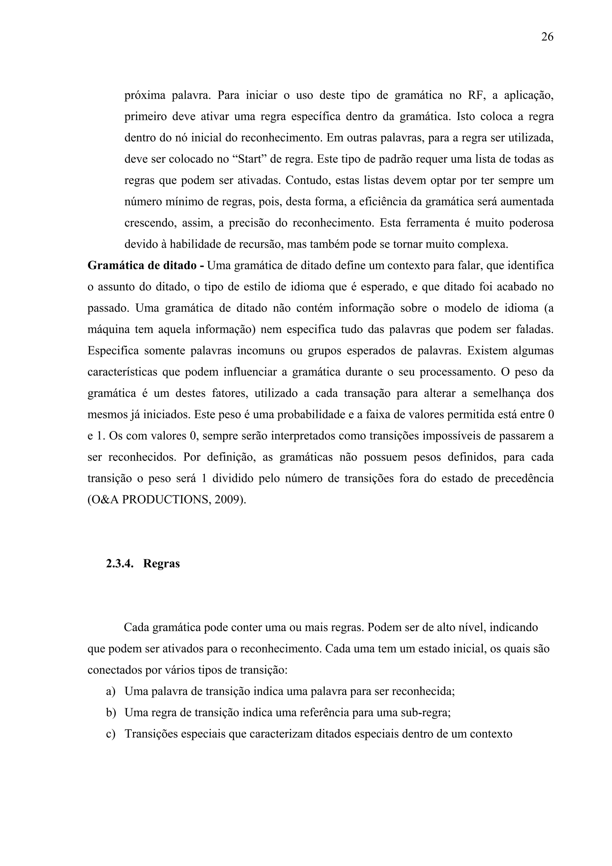 26



       próxima palavra. Para iniciar o uso deste tipo de gramática no RF, a aplicação,
       primeiro deve ativar uma regra específica dentro da gramática. Isto coloca a regra
       dentro do nó inicial do reconhecimento. Em outras palavras, para a regra ser utilizada,
       deve ser colocado no “Start” de regra. Este tipo de padrão requer uma lista de todas as
       regras que podem ser ativadas. Contudo, estas listas devem optar por ter sempre um
       número mínimo de regras, pois, desta forma, a eficiência da gramática será aumentada
       crescendo, assim, a precisão do reconhecimento. Esta ferramenta é muito poderosa
       devido à habilidade de recursão, mas também pode se tornar muito complexa.
Gramática de ditado - Uma gramática de ditado define um contexto para falar, que identifica
o assunto do ditado, o tipo de estilo de idioma que é esperado, e que ditado foi acabado no
passado. Uma gramática de ditado não contém informação sobre o modelo de idioma (a
máquina tem aquela informação) nem especifica tudo das palavras que podem ser faladas.
Especifica somente palavras incomuns ou grupos esperados de palavras. Existem algumas
características que podem influenciar a gramática durante o seu processamento. O peso da
gramática é um destes fatores, utilizado a cada transação para alterar a semelhança dos
mesmos já iniciados. Este peso é uma probabilidade e a faixa de valores permitida está entre 0
e 1. Os com valores 0, sempre serão interpretados como transições impossíveis de passarem a
ser reconhecidos. Por definição, as gramáticas não possuem pesos definidos, para cada
transição o peso será 1 dividido pelo número de transições fora do estado de precedência
(O&A PRODUCTIONS, 2009).




   2.3.4. Regras




       Cada gramática pode conter uma ou mais regras. Podem ser de alto nível, indicando
que podem ser ativados para o reconhecimento. Cada uma tem um estado inicial, os quais são
conectados por vários tipos de transição:
   a) Uma palavra de transição indica uma palavra para ser reconhecida;
   b) Uma regra de transição indica uma referência para uma sub-regra;
   c) Transições especiais que caracterizam ditados especiais dentro de um contexto
 