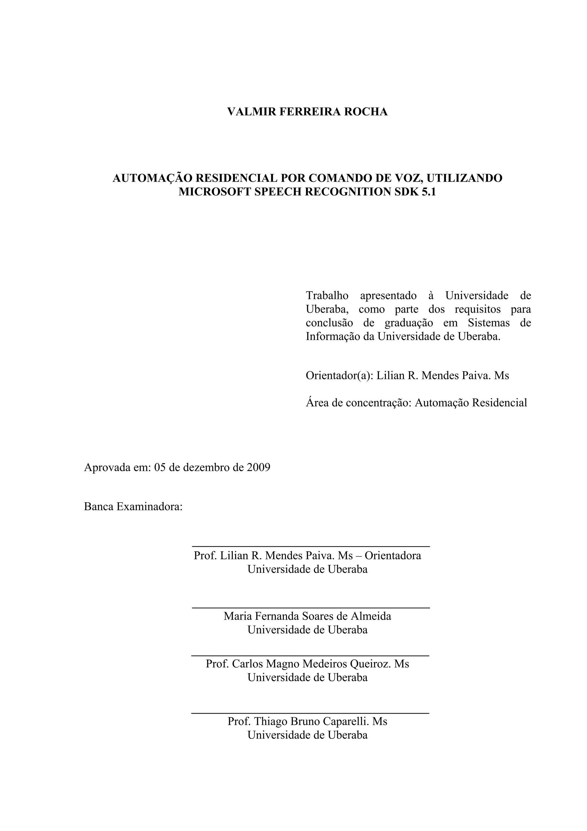 2




                           VALMIR FERREIRA ROCHA




     AUTOMAÇÃO RESIDENCIAL POR COMANDO DE VOZ, UTILIZANDO
            MICROSOFT SPEECH RECOGNITION SDK 5.1




                                           Trabalho apresentado à Universidade de
                                           Uberaba, como parte dos requisitos para
                                           conclusão de graduação em Sistemas de
                                           Informação da Universidade de Uberaba.


                                           Orientador(a): Lilian R. Mendes Paiva. Ms

                                           Área de concentração: Automação Residencial




Aprovada em: 05 de dezembro de 2009


Banca Examinadora:



                     Prof. Lilian R. Mendes Paiva. Ms – Orientadora
                                 Universidade de Uberaba


                           Maria Fernanda Soares de Almeida
                               Universidade de Uberaba

                       Prof. Carlos Magno Medeiros Queiroz. Ms
                                Universidade de Uberaba


                           Prof. Thiago Bruno Caparelli. Ms
                               Universidade de Uberaba
 