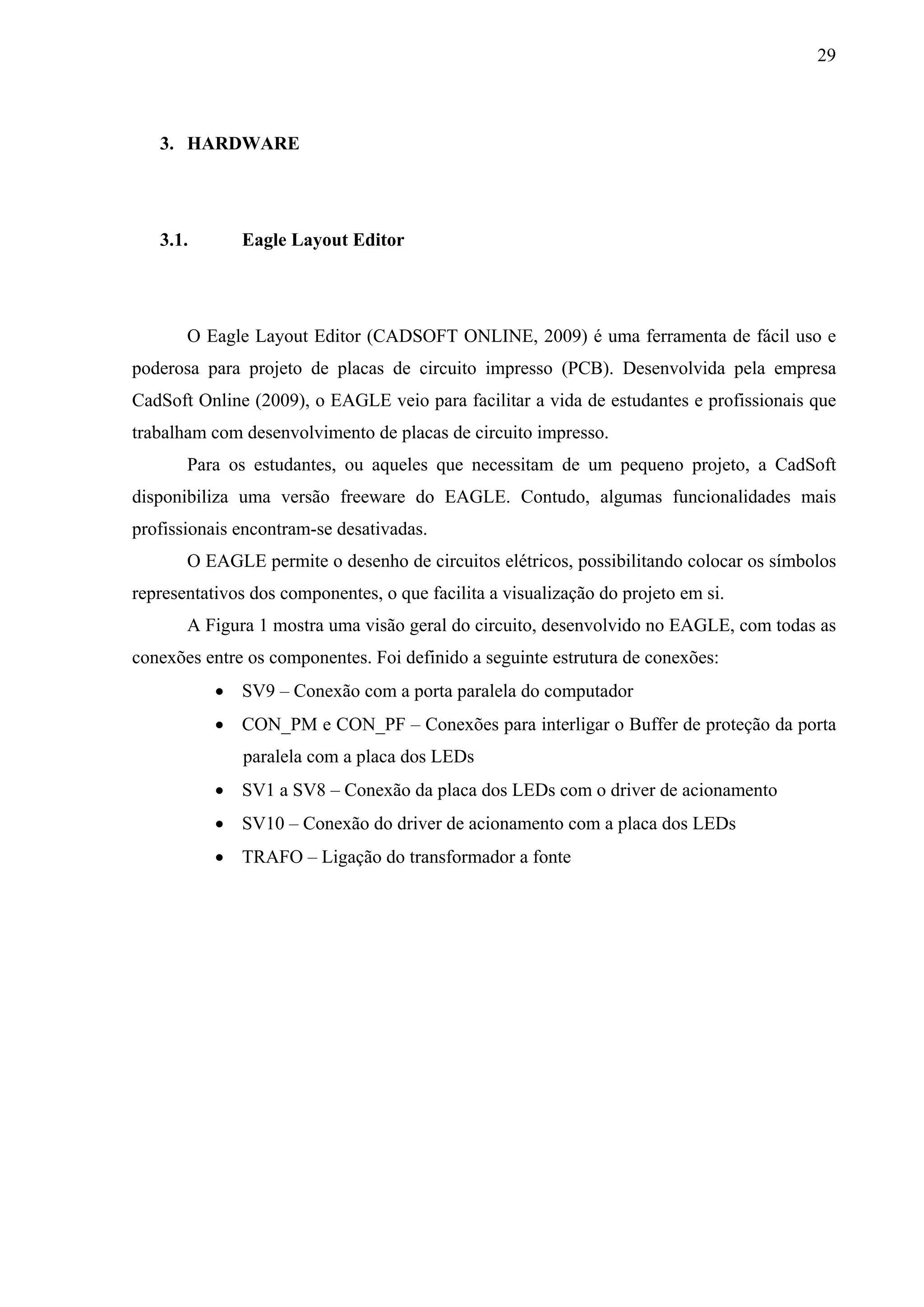 29



   3. HARDWARE




   3.1.       Eagle Layout Editor




       O Eagle Layout Editor (CADSOFT ONLINE, 2009) é uma ferramenta de fácil uso e
poderosa para projeto de placas de circuito impresso (PCB). Desenvolvida pela empresa
CadSoft Online (2009), o EAGLE veio para facilitar a vida de estudantes e profissionais que
trabalham com desenvolvimento de placas de circuito impresso.
       Para os estudantes, ou aqueles que necessitam de um pequeno projeto, a CadSoft
disponibiliza uma versão freeware do EAGLE. Contudo, algumas funcionalidades mais
profissionais encontram-se desativadas.
       O EAGLE permite o desenho de circuitos elétricos, possibilitando colocar os símbolos
representativos dos componentes, o que facilita a visualização do projeto em si.
       A Figura 1 mostra uma visão geral do circuito, desenvolvido no EAGLE, com todas as
conexões entre os componentes. Foi definido a seguinte estrutura de conexões:
            SV9 – Conexão com a porta paralela do computador
            CON_PM e CON_PF – Conexões para interligar o Buffer de proteção da porta
              paralela com a placa dos LEDs
            SV1 a SV8 – Conexão da placa dos LEDs com o driver de acionamento
            SV10 – Conexão do driver de acionamento com a placa dos LEDs
            TRAFO – Ligação do transformador a fonte
 