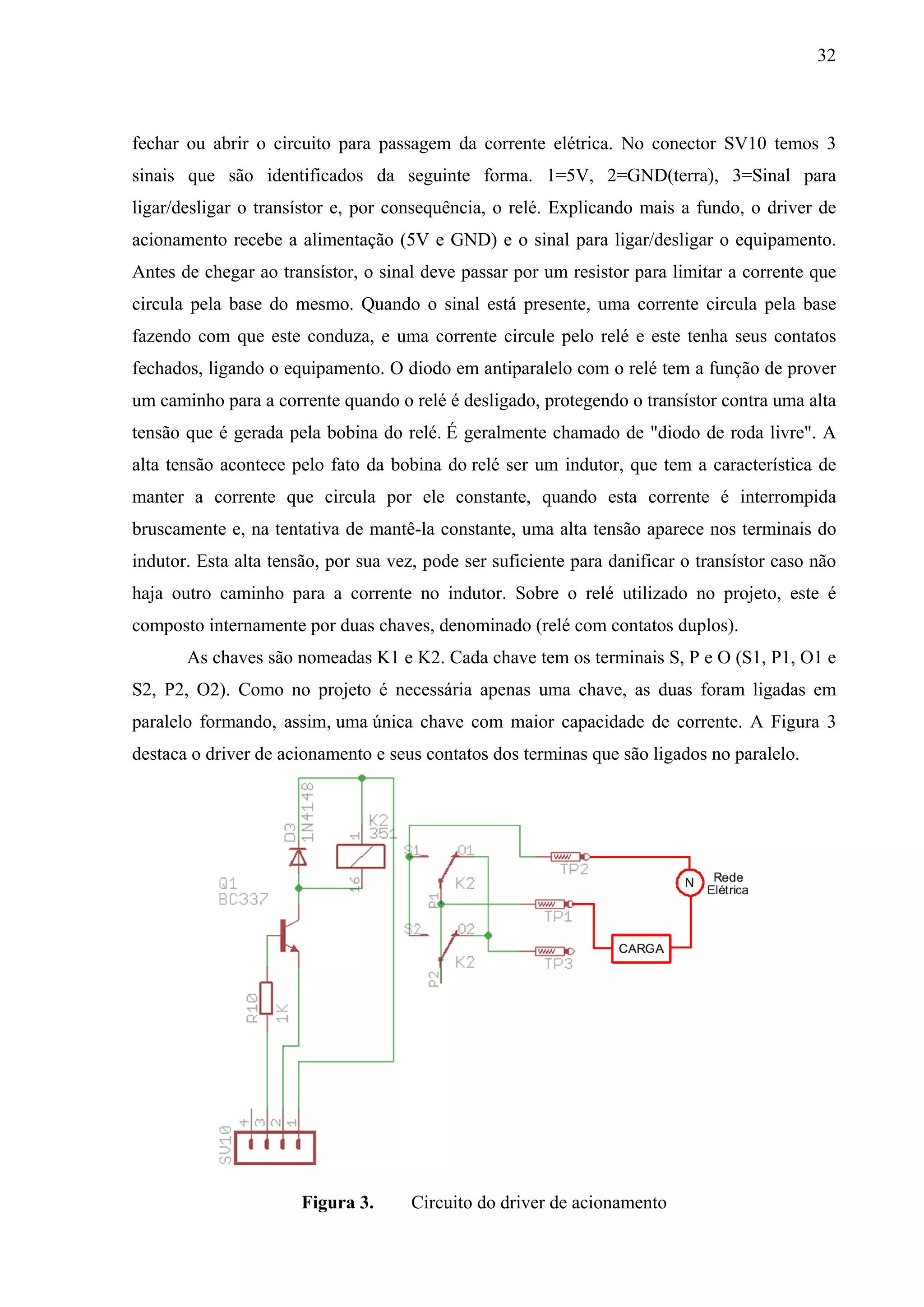 32



fechar ou abrir o circuito para passagem da corrente elétrica. No conector SV10 temos 3
sinais que são identificados da seguinte forma. 1=5V, 2=GND(terra), 3=Sinal para
ligar/desligar o transístor e, por consequência, o relé. Explicando mais a fundo, o driver de
acionamento recebe a alimentação (5V e GND) e o sinal para ligar/desligar o equipamento.
Antes de chegar ao transístor, o sinal deve passar por um resistor para limitar a corrente que
circula pela base do mesmo. Quando o sinal está presente, uma corrente circula pela base
fazendo com que este conduza, e uma corrente circule pelo relé e este tenha seus contatos
fechados, ligando o equipamento. O diodo em antiparalelo com o relé tem a função de prover
um caminho para a corrente quando o relé é desligado, protegendo o transístor contra uma alta
tensão que é gerada pela bobina do relé. É geralmente chamado de "diodo de roda livre". A
alta tensão acontece pelo fato da bobina do relé ser um indutor, que tem a característica de
manter a corrente que circula por ele constante, quando esta corrente é interrompida
bruscamente e, na tentativa de mantê-la constante, uma alta tensão aparece nos terminais do
indutor. Esta alta tensão, por sua vez, pode ser suficiente para danificar o transístor caso não
haja outro caminho para a corrente no indutor. Sobre o relé utilizado no projeto, este é
composto internamente por duas chaves, denominado (relé com contatos duplos).
       As chaves são nomeadas K1 e K2. Cada chave tem os terminais S, P e O (S1, P1, O1 e
S2, P2, O2). Como no projeto é necessária apenas uma chave, as duas foram ligadas em
paralelo formando, assim, uma única chave com maior capacidade de corrente. A Figura 3
destaca o driver de acionamento e seus contatos dos terminas que são ligados no paralelo.




                       Figura 3.      Circuito do driver de acionamento
 