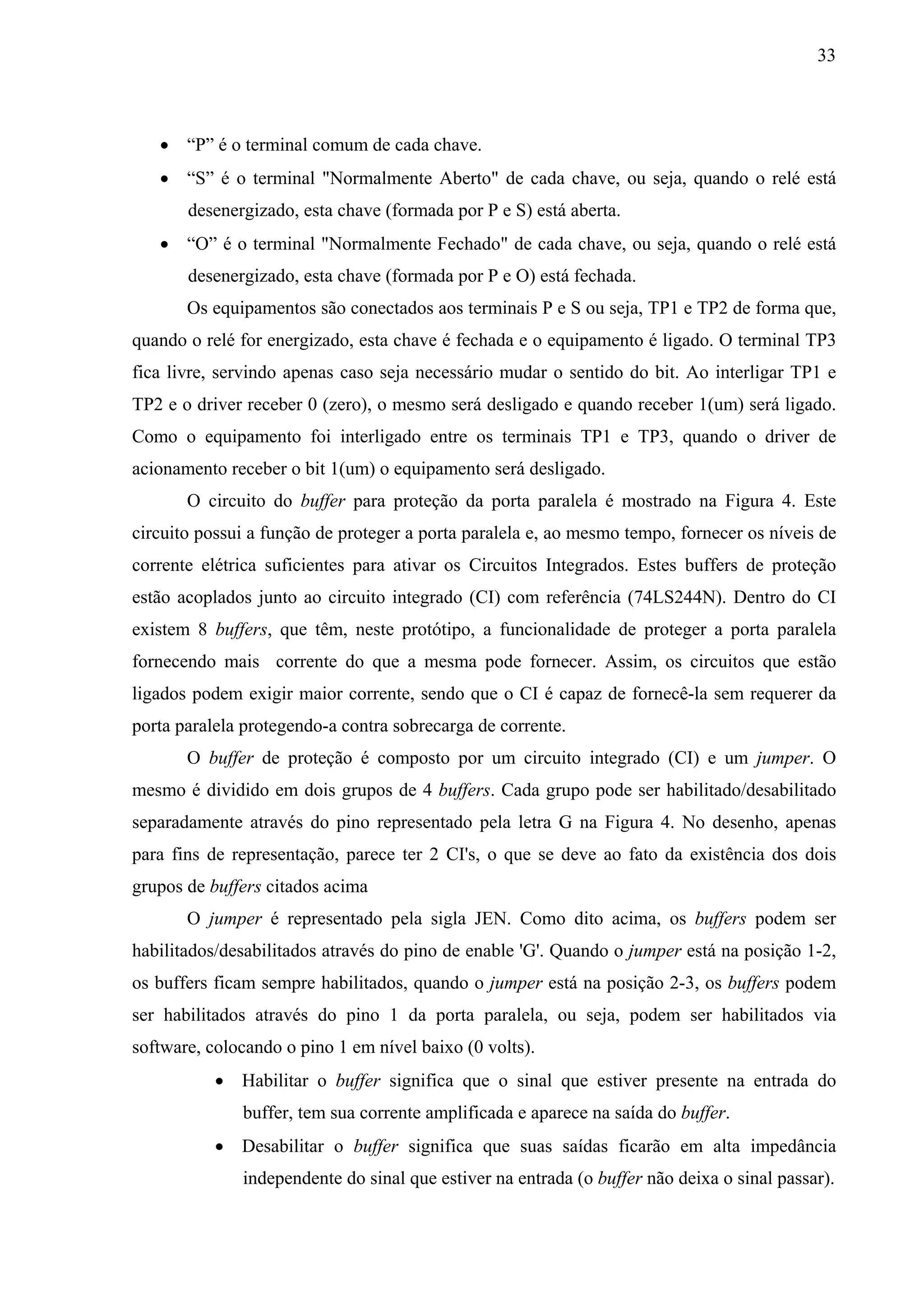 33



    “P” é o terminal comum de cada chave.
    “S” é o terminal "Normalmente Aberto" de cada chave, ou seja, quando o relé está
       desenergizado, esta chave (formada por P e S) está aberta.
    “O” é o terminal "Normalmente Fechado" de cada chave, ou seja, quando o relé está
       desenergizado, esta chave (formada por P e O) está fechada.
       Os equipamentos são conectados aos terminais P e S ou seja, TP1 e TP2 de forma que,
quando o relé for energizado, esta chave é fechada e o equipamento é ligado. O terminal TP3
fica livre, servindo apenas caso seja necessário mudar o sentido do bit. Ao interligar TP1 e
TP2 e o driver receber 0 (zero), o mesmo será desligado e quando receber 1(um) será ligado.
Como o equipamento foi interligado entre os terminais TP1 e TP3, quando o driver de
acionamento receber o bit 1(um) o equipamento será desligado.
       O circuito do buffer para proteção da porta paralela é mostrado na Figura 4. Este
circuito possui a função de proteger a porta paralela e, ao mesmo tempo, fornecer os níveis de
corrente elétrica suficientes para ativar os Circuitos Integrados. Estes buffers de proteção
estão acoplados junto ao circuito integrado (CI) com referência (74LS244N). Dentro do CI
existem 8 buffers, que têm, neste protótipo, a funcionalidade de proteger a porta paralela
fornecendo mais corrente do que a mesma pode fornecer. Assim, os circuitos que estão
ligados podem exigir maior corrente, sendo que o CI é capaz de fornecê-la sem requerer da
porta paralela protegendo-a contra sobrecarga de corrente.
       O buffer de proteção é composto por um circuito integrado (CI) e um jumper. O
mesmo é dividido em dois grupos de 4 buffers. Cada grupo pode ser habilitado/desabilitado
separadamente através do pino representado pela letra G na Figura 4. No desenho, apenas
para fins de representação, parece ter 2 CI's, o que se deve ao fato da existência dos dois
grupos de buffers citados acima
       O jumper é representado pela sigla JEN. Como dito acima, os buffers podem ser
habilitados/desabilitados através do pino de enable 'G'. Quando o jumper está na posição 1-2,
os buffers ficam sempre habilitados, quando o jumper está na posição 2-3, os buffers podem
ser habilitados através do pino 1 da porta paralela, ou seja, podem ser habilitados via
software, colocando o pino 1 em nível baixo (0 volts).
            Habilitar o buffer significa que o sinal que estiver presente na entrada do
              buffer, tem sua corrente amplificada e aparece na saída do buffer.
            Desabilitar o buffer significa que suas saídas ficarão em alta impedância
              independente do sinal que estiver na entrada (o buffer não deixa o sinal passar).
 