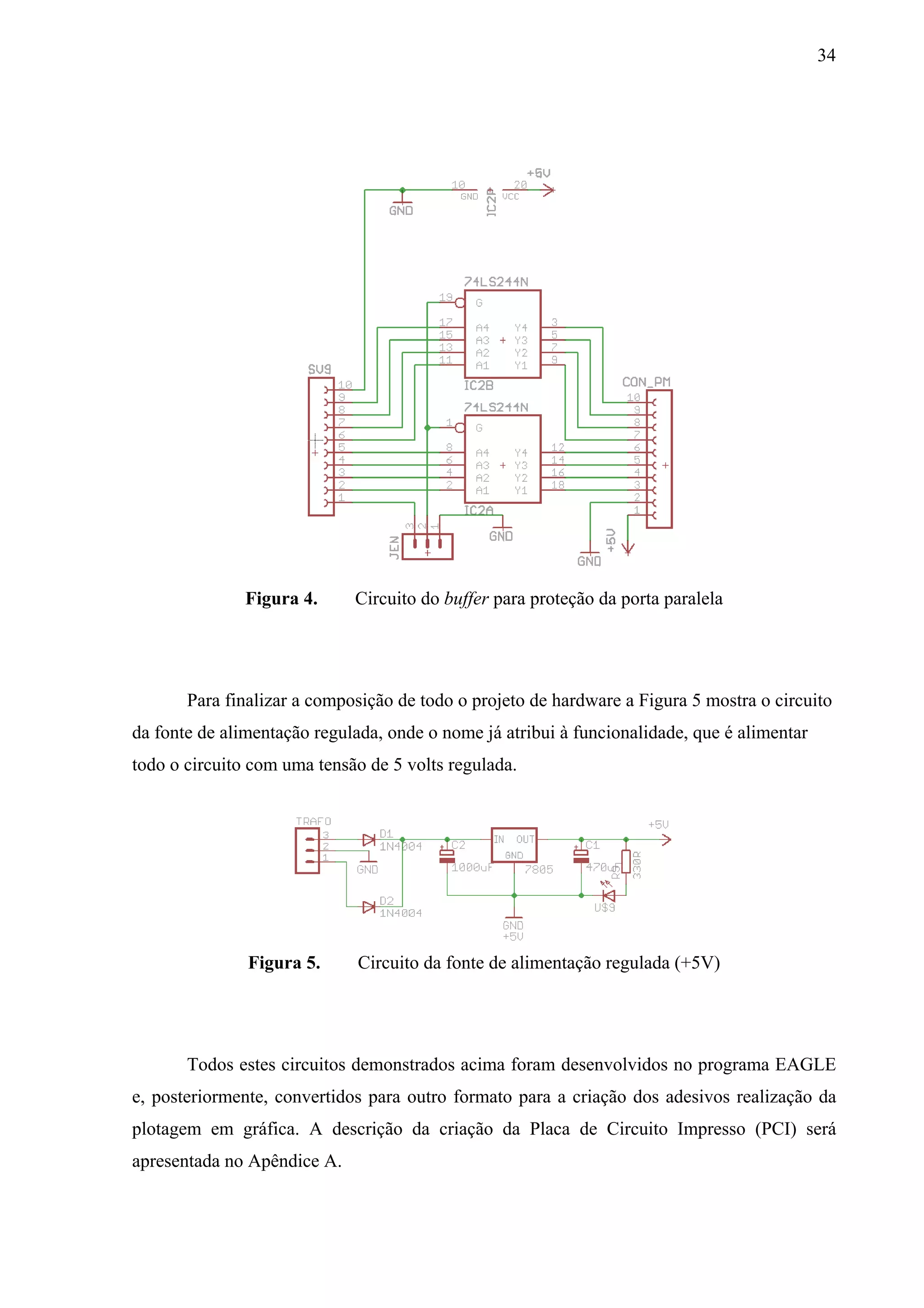 34




               Figura 4.     Circuito do buffer para proteção da porta paralela




       Para finalizar a composição de todo o projeto de hardware a Figura 5 mostra o circuito
da fonte de alimentação regulada, onde o nome já atribui à funcionalidade, que é alimentar
todo o circuito com uma tensão de 5 volts regulada.




               Figura 5.      Circuito da fonte de alimentação regulada (+5V)




       Todos estes circuitos demonstrados acima foram desenvolvidos no programa EAGLE
e, posteriormente, convertidos para outro formato para a criação dos adesivos realização da
plotagem em gráfica. A descrição da criação da Placa de Circuito Impresso (PCI) será
apresentada no Apêndice A.
 
