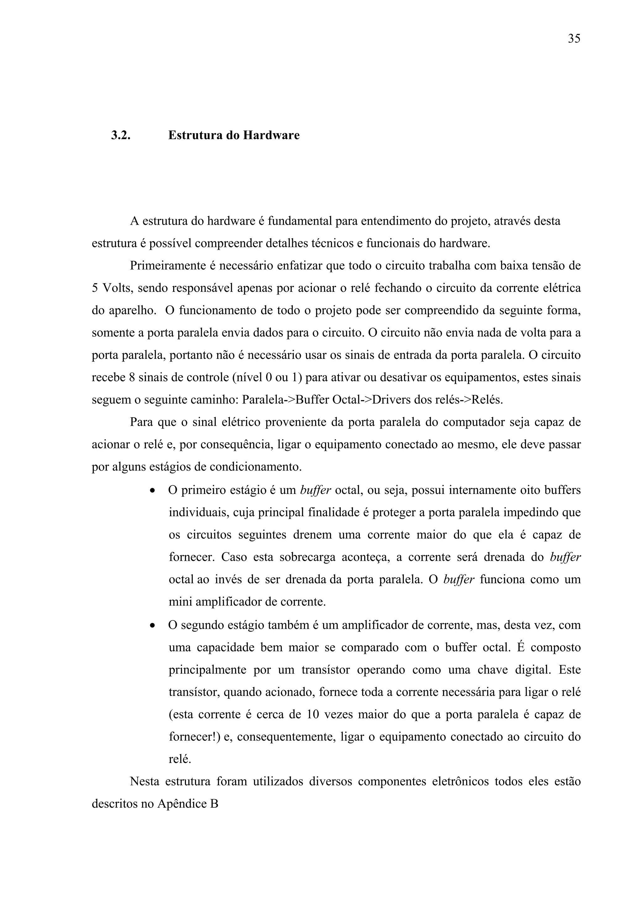 35




   3.2.        Estrutura do Hardware




       A estrutura do hardware é fundamental para entendimento do projeto, através desta
estrutura é possível compreender detalhes técnicos e funcionais do hardware.
       Primeiramente é necessário enfatizar que todo o circuito trabalha com baixa tensão de
5 Volts, sendo responsável apenas por acionar o relé fechando o circuito da corrente elétrica
do aparelho. O funcionamento de todo o projeto pode ser compreendido da seguinte forma,
somente a porta paralela envia dados para o circuito. O circuito não envia nada de volta para a
porta paralela, portanto não é necessário usar os sinais de entrada da porta paralela. O circuito
recebe 8 sinais de controle (nível 0 ou 1) para ativar ou desativar os equipamentos, estes sinais
seguem o seguinte caminho: Paralela->Buffer Octal->Drivers dos relés->Relés.
       Para que o sinal elétrico proveniente da porta paralela do computador seja capaz de
acionar o relé e, por consequência, ligar o equipamento conectado ao mesmo, ele deve passar
por alguns estágios de condicionamento.
            O primeiro estágio é um buffer octal, ou seja, possui internamente oito buffers
               individuais, cuja principal finalidade é proteger a porta paralela impedindo que
               os circuitos seguintes drenem uma corrente maior do que ela é capaz de
               fornecer. Caso esta sobrecarga aconteça, a corrente será drenada do buffer
               octal ao invés de ser drenada da porta paralela. O buffer funciona como um
               mini amplificador de corrente.
            O segundo estágio também é um amplificador de corrente, mas, desta vez, com
               uma capacidade bem maior se comparado com o buffer octal. É composto
               principalmente por um transístor operando como uma chave digital. Este
               transístor, quando acionado, fornece toda a corrente necessária para ligar o relé
               (esta corrente é cerca de 10 vezes maior do que a porta paralela é capaz de
               fornecer!) e, consequentemente, ligar o equipamento conectado ao circuito do
               relé.
       Nesta estrutura foram utilizados diversos componentes eletrônicos todos eles estão
descritos no Apêndice B
 