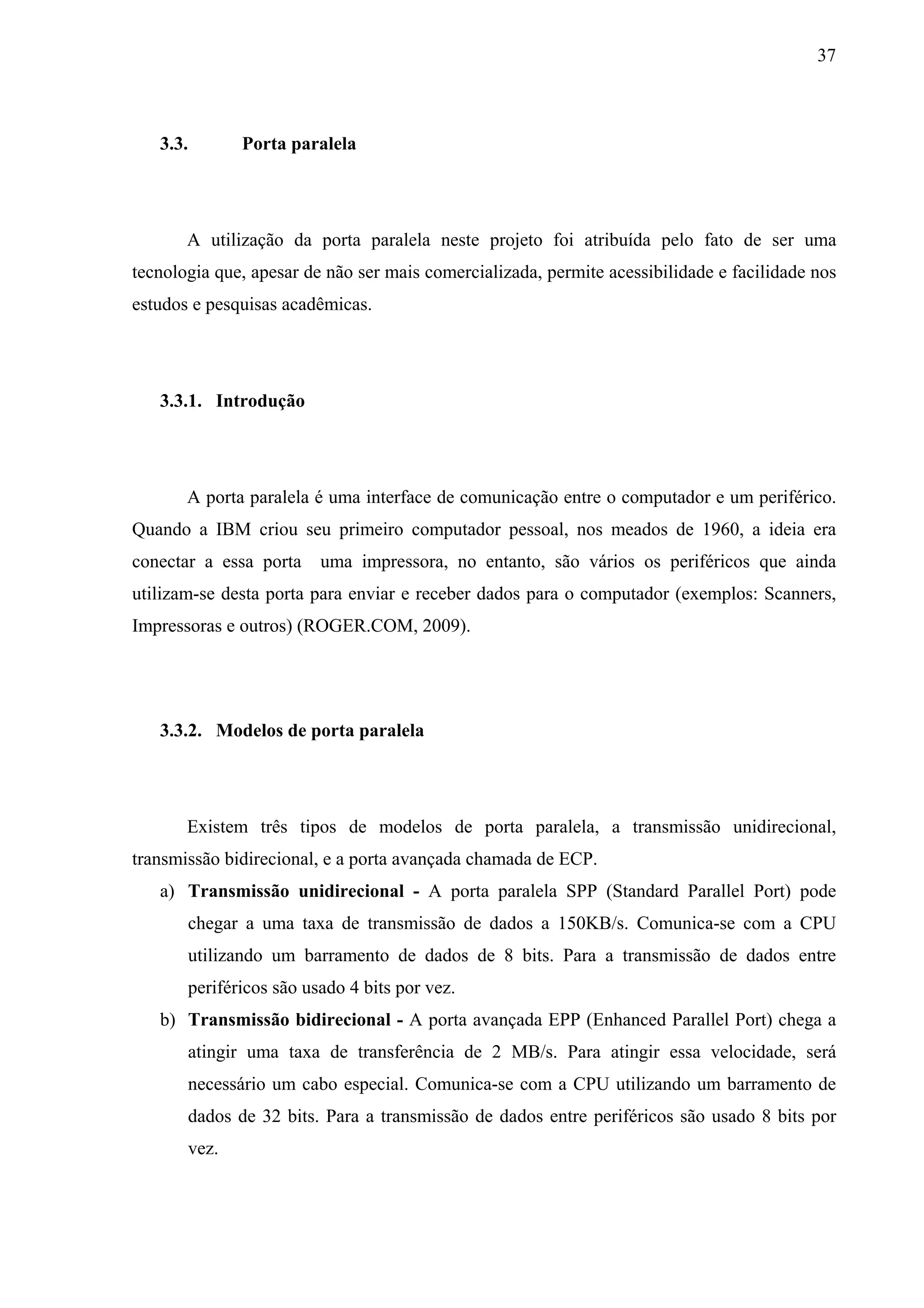 37



   3.3.          Porta paralela




       A utilização da porta paralela neste projeto foi atribuída pelo fato de ser uma
tecnologia que, apesar de não ser mais comercializada, permite acessibilidade e facilidade nos
estudos e pesquisas acadêmicas.




   3.3.1. Introdução




       A porta paralela é uma interface de comunicação entre o computador e um periférico.
Quando a IBM criou seu primeiro computador pessoal, nos meados de 1960, a ideia era
conectar a essa porta      uma impressora, no entanto, são vários os periféricos que ainda
utilizam-se desta porta para enviar e receber dados para o computador (exemplos: Scanners,
Impressoras e outros) (ROGER.COM, 2009).




   3.3.2. Modelos de porta paralela




       Existem três tipos de modelos de porta paralela, a transmissão unidirecional,
transmissão bidirecional, e a porta avançada chamada de ECP.
   a) Transmissão unidirecional - A porta paralela SPP (Standard Parallel Port) pode
       chegar a uma taxa de transmissão de dados a 150KB/s. Comunica-se com a CPU
       utilizando um barramento de dados de 8 bits. Para a transmissão de dados entre
       periféricos são usado 4 bits por vez.
   b) Transmissão bidirecional - A porta avançada EPP (Enhanced Parallel Port) chega a
       atingir uma taxa de transferência de 2 MB/s. Para atingir essa velocidade, será
          necessário um cabo especial. Comunica-se com a CPU utilizando um barramento de
          dados de 32 bits. Para a transmissão de dados entre periféricos são usado 8 bits por
          vez.
 
