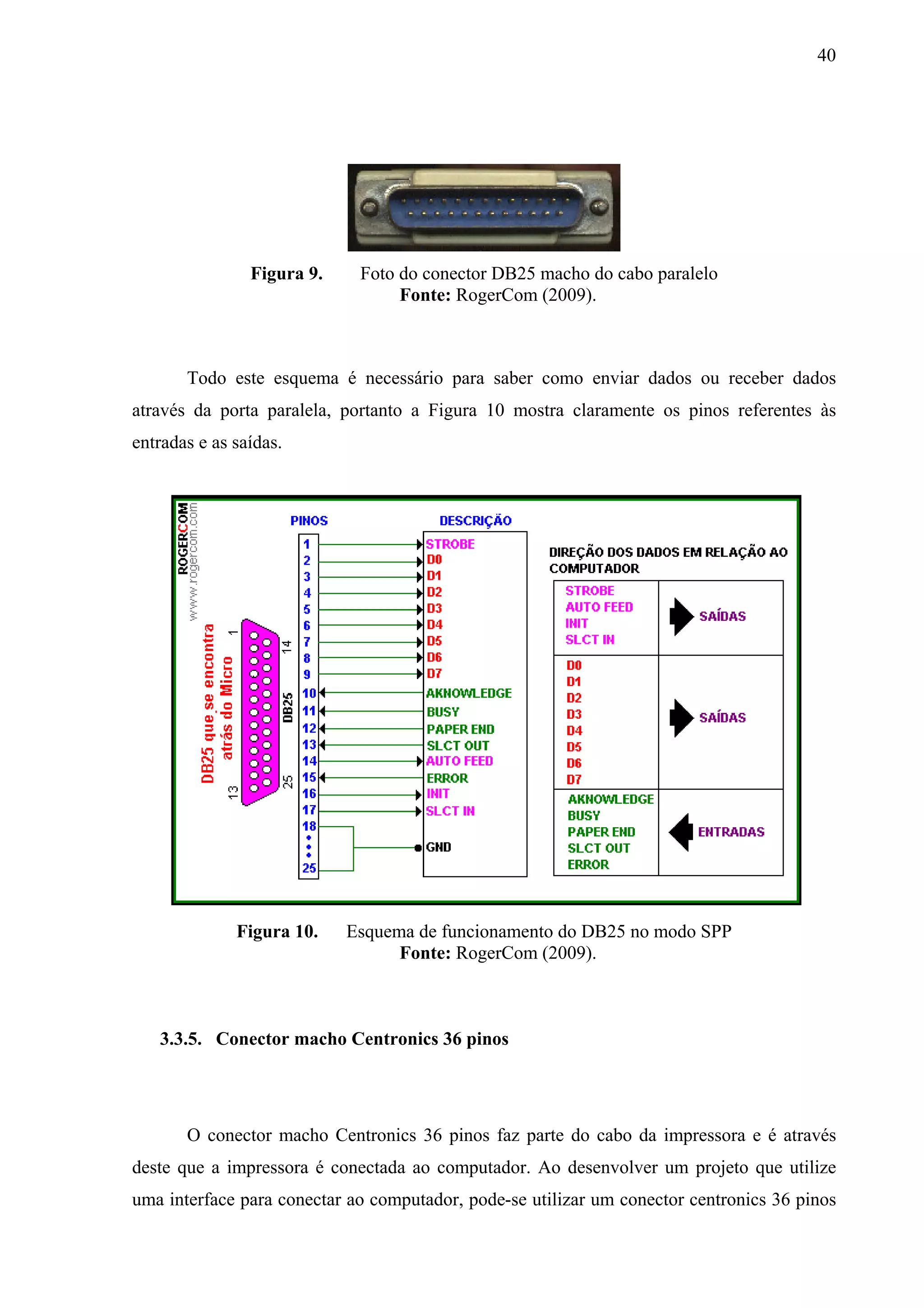40




                Figura 9.    Foto do conector DB25 macho do cabo paralelo
                                  Fonte: RogerCom (2009).



       Todo este esquema é necessário para saber como enviar dados ou receber dados
através da porta paralela, portanto a Figura 10 mostra claramente os pinos referentes às
entradas e as saídas.




              Figura 10.    Esquema de funcionamento do DB25 no modo SPP
                                  Fonte: RogerCom (2009).



   3.3.5. Conector macho Centronics 36 pinos




       O conector macho Centronics 36 pinos faz parte do cabo da impressora e é através
deste que a impressora é conectada ao computador. Ao desenvolver um projeto que utilize
uma interface para conectar ao computador, pode-se utilizar um conector centronics 36 pinos
 