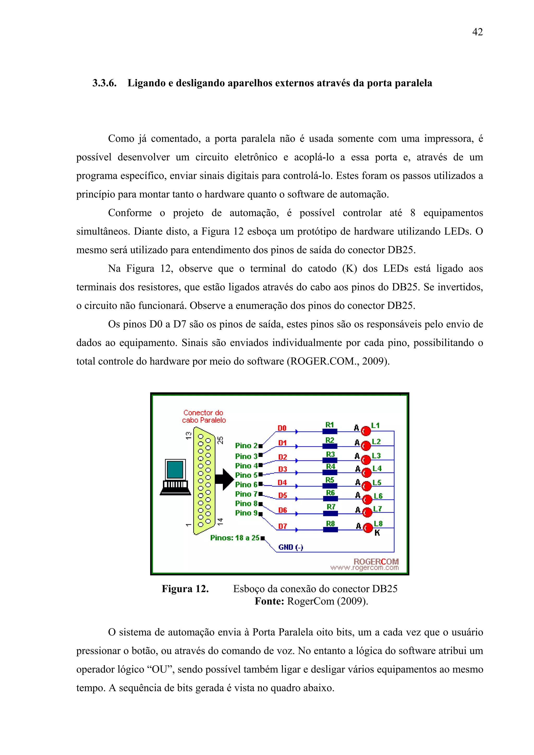 42



   3.3.6. Ligando e desligando aparelhos externos através da porta paralela




       Como já comentado, a porta paralela não é usada somente com uma impressora, é
possível desenvolver um circuito eletrônico e acoplá-lo a essa porta e, através de um
programa específico, enviar sinais digitais para controlá-lo. Estes foram os passos utilizados a
princípio para montar tanto o hardware quanto o software de automação.
       Conforme o projeto de automação, é possível controlar até 8 equipamentos
simultâneos. Diante disto, a Figura 12 esboça um protótipo de hardware utilizando LEDs. O
mesmo será utilizado para entendimento dos pinos de saída do conector DB25.
       Na Figura 12, observe que o terminal do catodo (K) dos LEDs está ligado aos
terminais dos resistores, que estão ligados através do cabo aos pinos do DB25. Se invertidos,
o circuito não funcionará. Observe a enumeração dos pinos do conector DB25.
       Os pinos D0 a D7 são os pinos de saída, estes pinos são os responsáveis pelo envio de
dados ao equipamento. Sinais são enviados individualmente por cada pino, possibilitando o
total controle do hardware por meio do software (ROGER.COM., 2009).




                    Figura 12.       Esboço da conexão do conector DB25
                                         Fonte: RogerCom (2009).

       O sistema de automação envia à Porta Paralela oito bits, um a cada vez que o usuário
pressionar o botão, ou através do comando de voz. No entanto a lógica do software atribui um
operador lógico “OU”, sendo possível também ligar e desligar vários equipamentos ao mesmo
tempo. A sequência de bits gerada é vista no quadro abaixo.
 