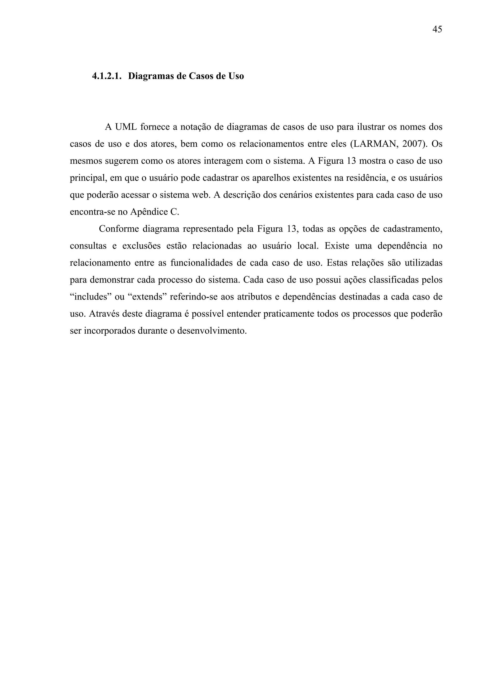 45



     4.1.2.1. Diagramas de Casos de Uso




        A UML fornece a notação de diagramas de casos de uso para ilustrar os nomes dos
casos de uso e dos atores, bem como os relacionamentos entre eles (LARMAN, 2007). Os
mesmos sugerem como os atores interagem com o sistema. A Figura 13 mostra o caso de uso
principal, em que o usuário pode cadastrar os aparelhos existentes na residência, e os usuários
que poderão acessar o sistema web. A descrição dos cenários existentes para cada caso de uso
encontra-se no Apêndice C.
       Conforme diagrama representado pela Figura 13, todas as opções de cadastramento,
consultas e exclusões estão relacionadas ao usuário local. Existe uma dependência no
relacionamento entre as funcionalidades de cada caso de uso. Estas relações são utilizadas
para demonstrar cada processo do sistema. Cada caso de uso possui ações classificadas pelos
“includes” ou “extends” referindo-se aos atributos e dependências destinadas a cada caso de
uso. Através deste diagrama é possível entender praticamente todos os processos que poderão
ser incorporados durante o desenvolvimento.
 