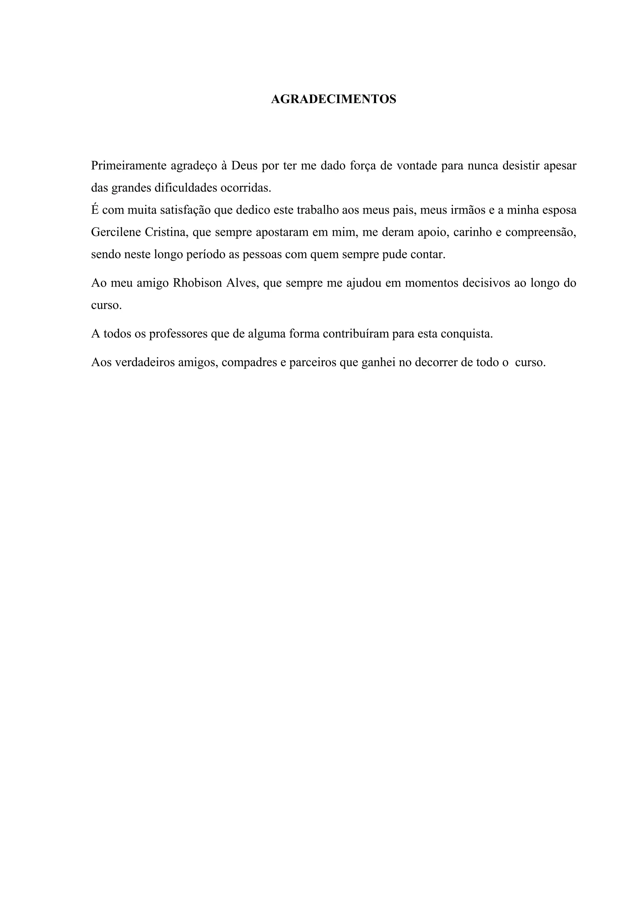 4



                                  AGRADECIMENTOS




Primeiramente agradeço à Deus por ter me dado força de vontade para nunca desistir apesar
das grandes dificuldades ocorridas.
É com muita satisfação que dedico este trabalho aos meus pais, meus irmãos e a minha esposa
Gercilene Cristina, que sempre apostaram em mim, me deram apoio, carinho e compreensão,
sendo neste longo período as pessoas com quem sempre pude contar.

Ao meu amigo Rhobison Alves, que sempre me ajudou em momentos decisivos ao longo do
curso.

A todos os professores que de alguma forma contribuíram para esta conquista.

Aos verdadeiros amigos, compadres e parceiros que ganhei no decorrer de todo o curso.
 