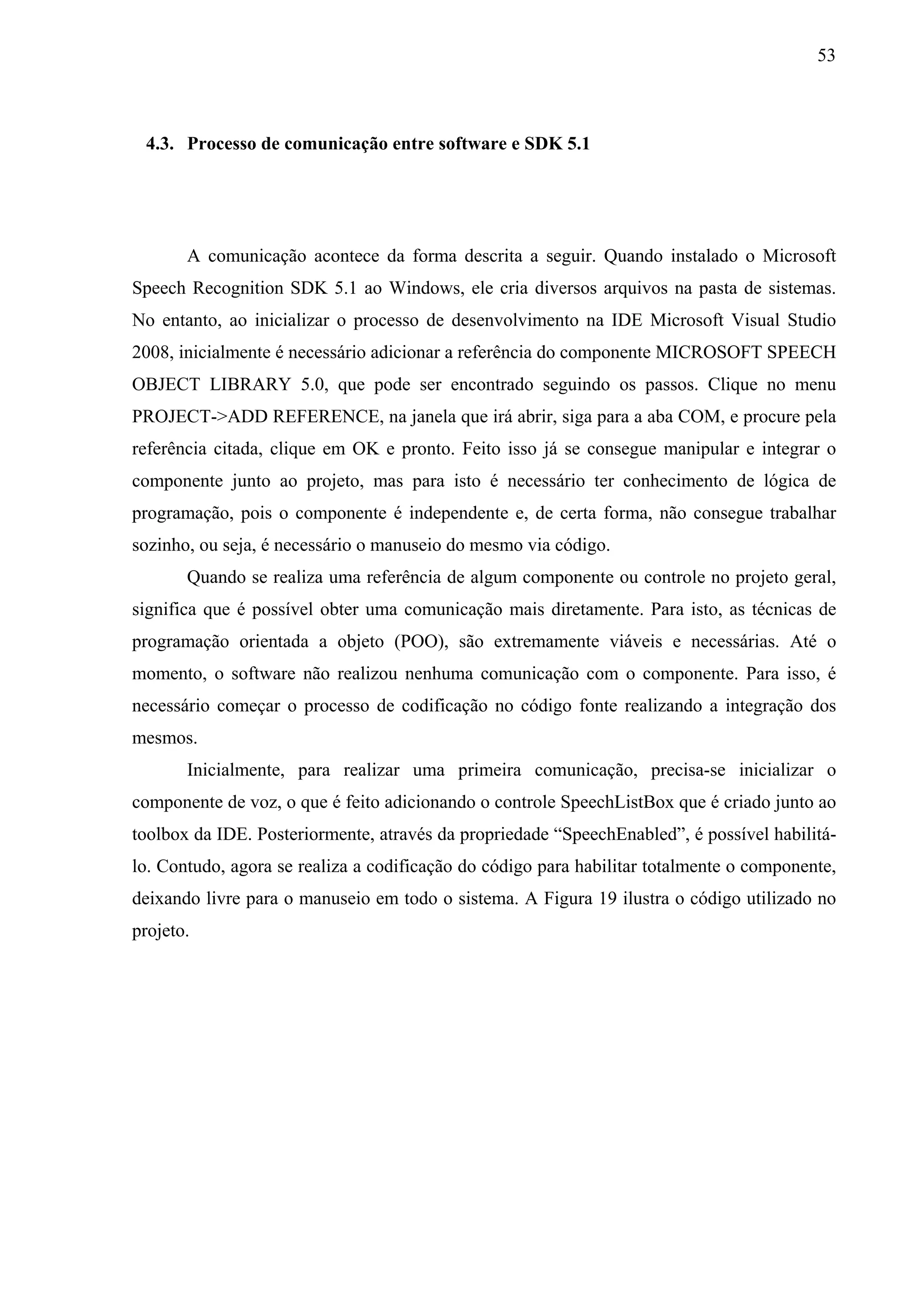 53



 4.3. Processo de comunicação entre software e SDK 5.1




       A comunicação acontece da forma descrita a seguir. Quando instalado o Microsoft
Speech Recognition SDK 5.1 ao Windows, ele cria diversos arquivos na pasta de sistemas.
No entanto, ao inicializar o processo de desenvolvimento na IDE Microsoft Visual Studio
2008, inicialmente é necessário adicionar a referência do componente MICROSOFT SPEECH
OBJECT LIBRARY 5.0, que pode ser encontrado seguindo os passos. Clique no menu
PROJECT->ADD REFERENCE, na janela que irá abrir, siga para a aba COM, e procure pela
referência citada, clique em OK e pronto. Feito isso já se consegue manipular e integrar o
componente junto ao projeto, mas para isto é necessário ter conhecimento de lógica de
programação, pois o componente é independente e, de certa forma, não consegue trabalhar
sozinho, ou seja, é necessário o manuseio do mesmo via código.
       Quando se realiza uma referência de algum componente ou controle no projeto geral,
significa que é possível obter uma comunicação mais diretamente. Para isto, as técnicas de
programação orientada a objeto (POO), são extremamente viáveis e necessárias. Até o
momento, o software não realizou nenhuma comunicação com o componente. Para isso, é
necessário começar o processo de codificação no código fonte realizando a integração dos
mesmos.
       Inicialmente, para realizar uma primeira comunicação, precisa-se inicializar o
componente de voz, o que é feito adicionando o controle SpeechListBox que é criado junto ao
toolbox da IDE. Posteriormente, através da propriedade “SpeechEnabled”, é possível habilitá-
lo. Contudo, agora se realiza a codificação do código para habilitar totalmente o componente,
deixando livre para o manuseio em todo o sistema. A Figura 19 ilustra o código utilizado no
projeto.
 