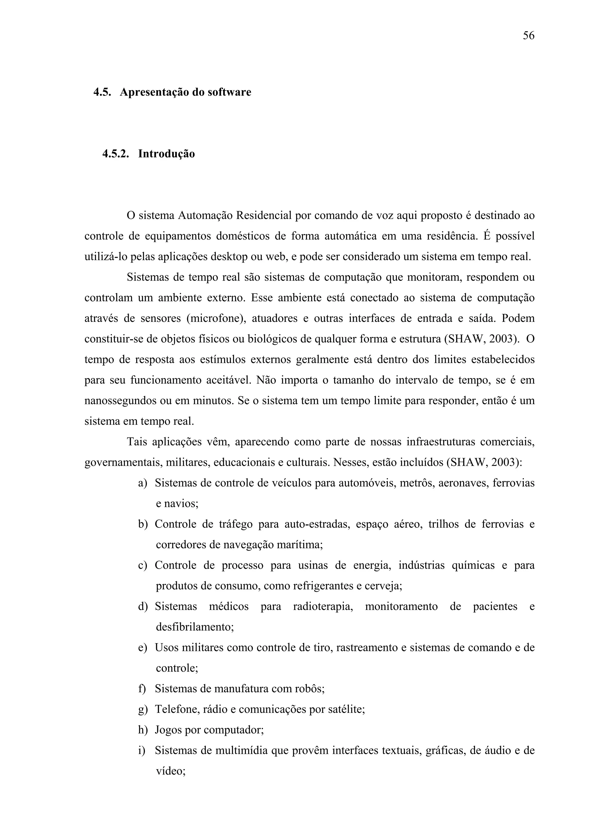 56



 4.5. Apresentação do software




   4.5.2. Introdução




        O sistema Automação Residencial por comando de voz aqui proposto é destinado ao
controle de equipamentos domésticos de forma automática em uma residência. É possível
utilizá-lo pelas aplicações desktop ou web, e pode ser considerado um sistema em tempo real.
        Sistemas de tempo real são sistemas de computação que monitoram, respondem ou
controlam um ambiente externo. Esse ambiente está conectado ao sistema de computação
através de sensores (microfone), atuadores e outras interfaces de entrada e saída. Podem
constituir-se de objetos físicos ou biológicos de qualquer forma e estrutura (SHAW, 2003). O
tempo de resposta aos estímulos externos geralmente está dentro dos limites estabelecidos
para seu funcionamento aceitável. Não importa o tamanho do intervalo de tempo, se é em
nanossegundos ou em minutos. Se o sistema tem um tempo limite para responder, então é um
sistema em tempo real.
        Tais aplicações vêm, aparecendo como parte de nossas infraestruturas comerciais,
governamentais, militares, educacionais e culturais. Nesses, estão incluídos (SHAW, 2003):
           a) Sistemas de controle de veículos para automóveis, metrôs, aeronaves, ferrovias
              e navios;
           b) Controle de tráfego para auto-estradas, espaço aéreo, trilhos de ferrovias e
              corredores de navegação marítima;
           c) Controle de processo para usinas de energia, indústrias químicas e para
              produtos de consumo, como refrigerantes e cerveja;
           d) Sistemas    médicos   para   radioterapia,     monitoramento   de   pacientes    e
              desfibrilamento;
           e) Usos militares como controle de tiro, rastreamento e sistemas de comando e de
              controle;
           f) Sistemas de manufatura com robôs;
           g) Telefone, rádio e comunicações por satélite;
           h) Jogos por computador;
           i) Sistemas de multimídia que provêm interfaces textuais, gráficas, de áudio e de
              vídeo;
 