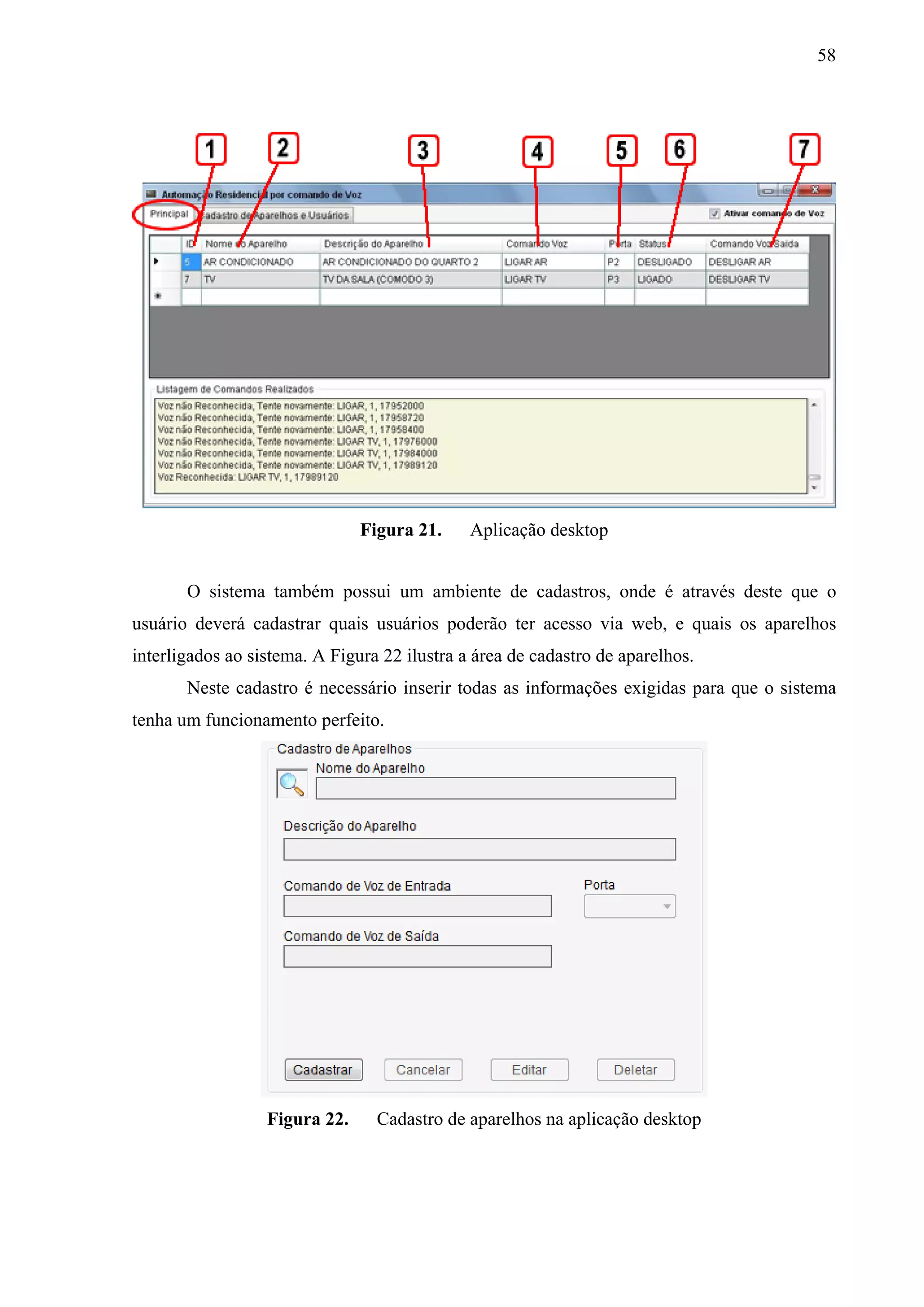 58




                               Figura 21.     Aplicação desktop


       O sistema também possui um ambiente de cadastros, onde é através deste que o
usuário deverá cadastrar quais usuários poderão ter acesso via web, e quais os aparelhos
interligados ao sistema. A Figura 22 ilustra a área de cadastro de aparelhos.
       Neste cadastro é necessário inserir todas as informações exigidas para que o sistema
tenha um funcionamento perfeito.




                  Figura 22.     Cadastro de aparelhos na aplicação desktop
 