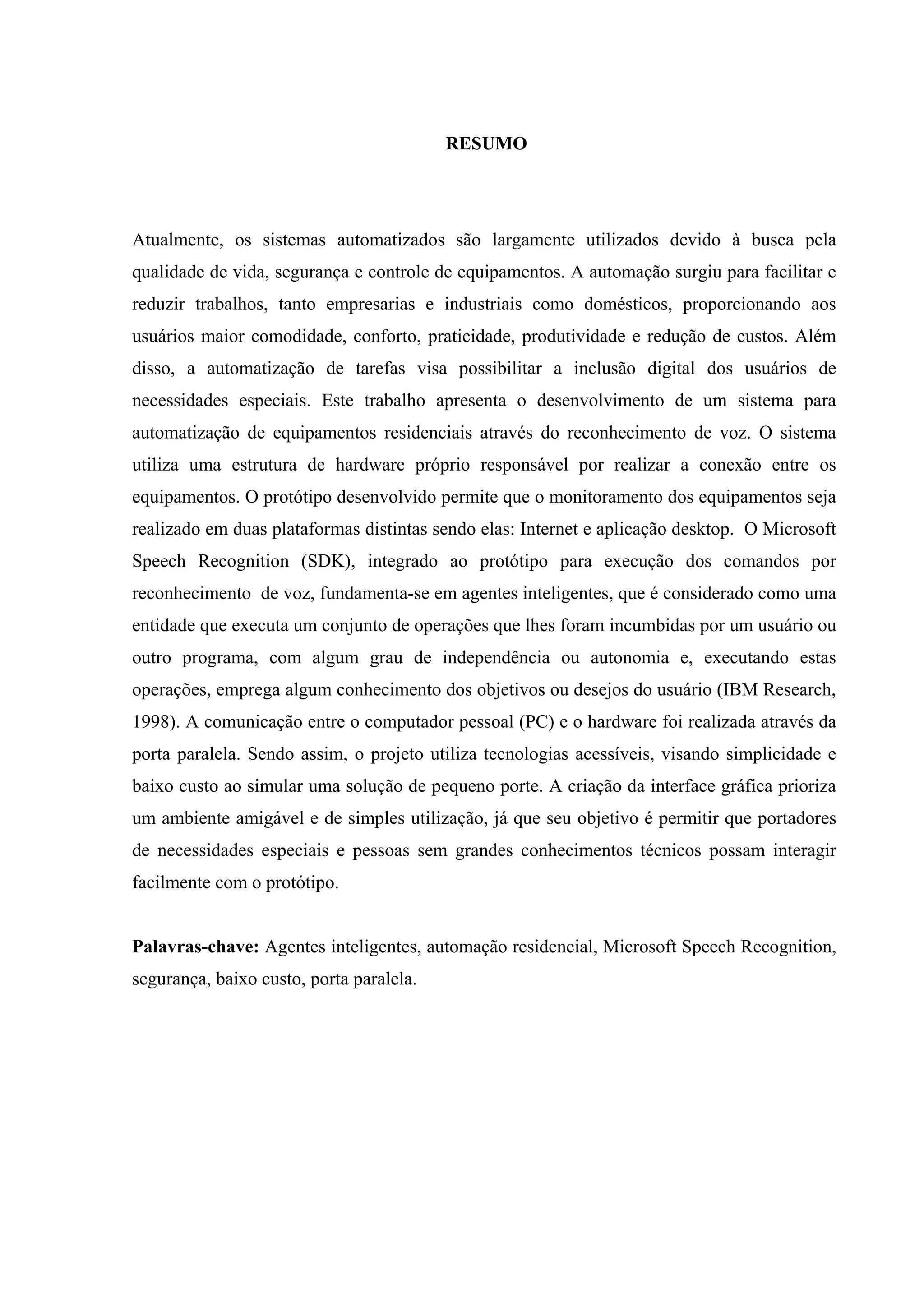 5



                                          RESUMO




Atualmente, os sistemas automatizados são largamente utilizados devido à busca pela
qualidade de vida, segurança e controle de equipamentos. A automação surgiu para facilitar e
reduzir trabalhos, tanto empresarias e industriais como domésticos, proporcionando aos
usuários maior comodidade, conforto, praticidade, produtividade e redução de custos. Além
disso, a automatização de tarefas visa possibilitar a inclusão digital dos usuários de
necessidades especiais. Este trabalho apresenta o desenvolvimento de um sistema para
automatização de equipamentos residenciais através do reconhecimento de voz. O sistema
utiliza uma estrutura de hardware próprio responsável por realizar a conexão entre os
equipamentos. O protótipo desenvolvido permite que o monitoramento dos equipamentos seja
realizado em duas plataformas distintas sendo elas: Internet e aplicação desktop. O Microsoft
Speech Recognition (SDK), integrado ao protótipo para execução dos comandos por
reconhecimento de voz, fundamenta-se em agentes inteligentes, que é considerado como uma
entidade que executa um conjunto de operações que lhes foram incumbidas por um usuário ou
outro programa, com algum grau de independência ou autonomia e, executando estas
operações, emprega algum conhecimento dos objetivos ou desejos do usuário (IBM Research,
1998). A comunicação entre o computador pessoal (PC) e o hardware foi realizada através da
porta paralela. Sendo assim, o projeto utiliza tecnologias acessíveis, visando simplicidade e
baixo custo ao simular uma solução de pequeno porte. A criação da interface gráfica prioriza
um ambiente amigável e de simples utilização, já que seu objetivo é permitir que portadores
de necessidades especiais e pessoas sem grandes conhecimentos técnicos possam interagir
facilmente com o protótipo.


Palavras-chave: Agentes inteligentes, automação residencial, Microsoft Speech Recognition,
segurança, baixo custo, porta paralela.
 