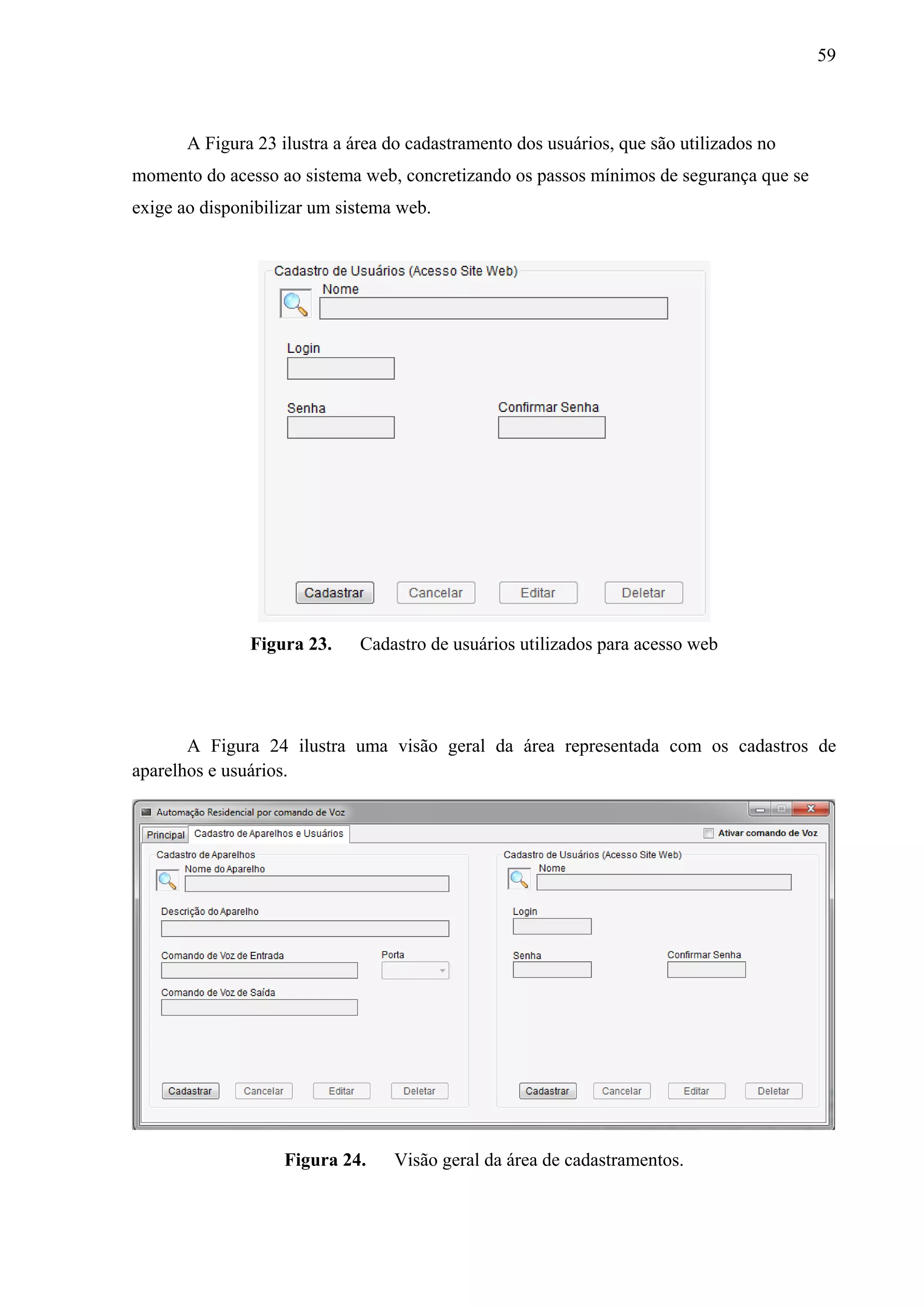 59



       A Figura 23 ilustra a área do cadastramento dos usuários, que são utilizados no
momento do acesso ao sistema web, concretizando os passos mínimos de segurança que se
exige ao disponibilizar um sistema web.




               Figura 23.     Cadastro de usuários utilizados para acesso web




       A Figura 24 ilustra uma visão geral da área representada com os cadastros de
aparelhos e usuários.




                    Figura 24.    Visão geral da área de cadastramentos.
 